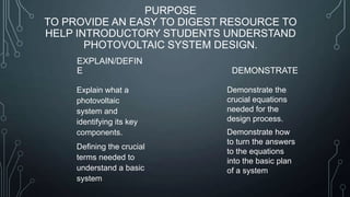 PURPOSE
TO PROVIDE AN EASY TO DIGEST RESOURCE TO
HELP INTRODUCTORY STUDENTS UNDERSTAND
PHOTOVOLTAIC SYSTEM DESIGN.
EXPLAIN/DEFIN
E
Explain what a
photovoltaic
system and
identifying its key
components.
Defining the crucial
terms needed to
understand a basic
system

DEMONSTRATE
Demonstrate the
crucial equations
needed for the
design process.
Demonstrate how
to turn the answers
to the equations
into the basic plan
of a system

 