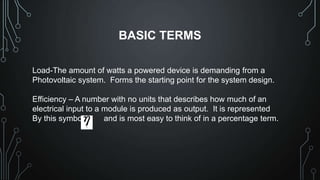 BASIC TERMS
Load-The amount of watts a powered device is demanding from a
Photovoltaic system. Forms the starting point for the system design.

Efficiency – A number with no units that describes how much of an
electrical input to a module is produced as output. It is represented
By this symbol
and is most easy to think of in a percentage term.

 