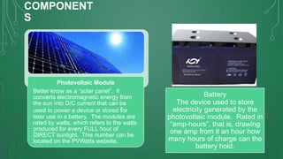COMPONENT
S

Photovoltaic Module
Better know as a “solar panel”. It
converts electromagnetic energy from
the sun into D/C current that can be
used to power a device or stored for
later use in a battery. The modules are
rated by watts, which refers to the watts
produced for every FULL hour of
DIRECT sunlight. This number can be
located on the PVWatts website.

Battery
The device used to store
electricity generated by the
photovoltaic module. Rated in
“amp-hours”, that is, drawing
one amp from it an hour how
many hours of charge can the
battery hold.

 