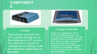 COMPONENT
S
Inverter – Converts D/C current to A/C
current. Rated by maximum wattage

Inverter
The inverter converts the
D/C current coming our of
the batteries to A/C current.
It is rated for a maximum
wattage and multiples could
be necessary depending on
the load.

Charge Controller
It’s job is to regulate the rate at
which the batteries charge, and
once they are at capacity cut off the
charge to them to prevent damage.
Also, when the state of charge in
the battery gets low, it stops
drawing on it so as to not weaken it
by draining it completely. Has a
maximum amp rating and multiples
may be needed

 