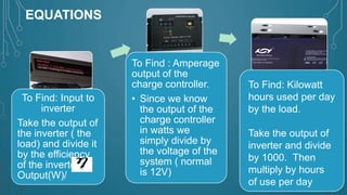 EQUATIONS

To Find: Input to
inverter
Take the output of
the inverter ( the
load) and divide it
by the efficiency
of the inverter.
Output(W)/

To Find : Amperage
output of the
charge controller.
• Since we know
the output of the
charge controller
in watts we
simply divide by
the voltage of the
system ( normal
is 12V)

To Find: Kilowatt
hours used per day
by the load.
Take the output of
inverter and divide
by 1000. Then
multiply by hours
of use per day

 