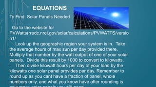 EQUATIONS
To Find: Solar Panels Needed
Go to the website for
PVWatts(rredc.nrel.gov/solar/calculations/PVWATTS/versio
n1/
Look up the geographic region your system is in. Take
the average hours of max sun per day provided there.
Multiply that number by the watt output of one of your solar
panels. Divide this result by 1000 to convert to kilowatts.
Then divide kilowatt hours per day of your load by the
kilowatts one solar panel provides per day. Remember to
round up as you cant have a fraction of panel, whole
numbers only, and what you know have after rounding is

 