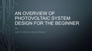 AN OVERVIEW OF
PHOTOVOLTAIC SYSTEM
DESIGN FOR THE BEGINNER
OR
HOW TO INSTALL SOLAR PANELS

 