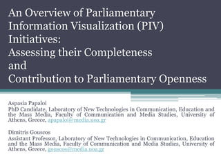 An Overview of Parliamentary
Information Visualization (PIV)
Initiatives:
Assessing their Completeness
and
Contribution to Parliamentary Openness
Aspasia Papaloi
PhD Candidate, Laboratory of New Technologies in Communication, Education and
the Mass Media, Faculty of Communication and Media Studies, University of
Athens, Greece, apapaloi@media.uoa.gr
Dimitris Gouscos
Assistant Professor, Laboratory of New Technologies in Communication, Education
and the Mass Media, Faculty of Communication and Media Studies, University of
Athens, Greece, gouscos@media.uoa.gr
 
