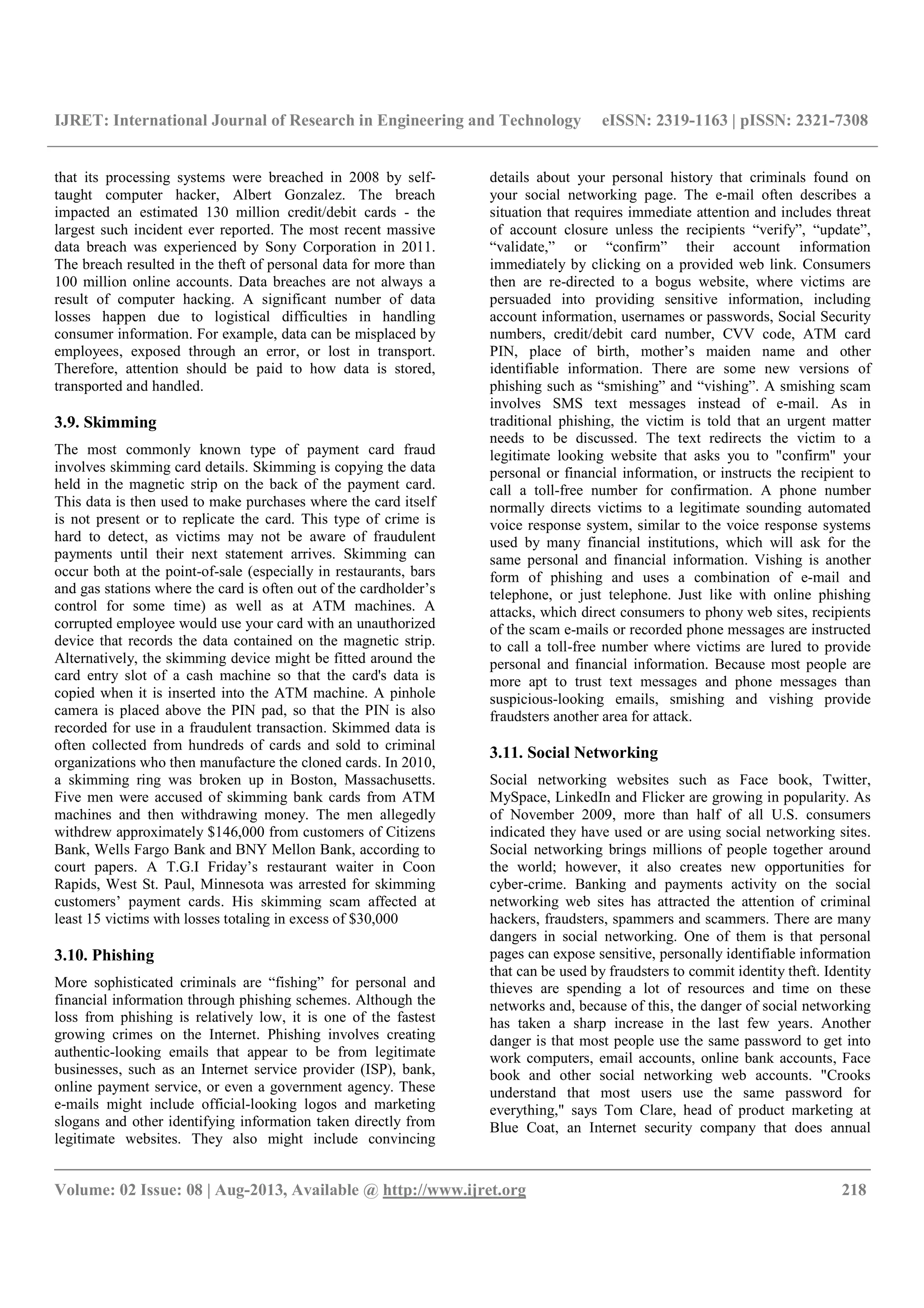 IJRET: International Journal of Research in Engineering and Technology eISSN: 2319-1163 | pISSN: 2321-7308
__________________________________________________________________________________________
Volume: 02 Issue: 08 | Aug-2013, Available @ http://www.ijret.org 218
that its processing systems were breached in 2008 by self-
taught computer hacker, Albert Gonzalez. The breach
impacted an estimated 130 million credit/debit cards - the
largest such incident ever reported. The most recent massive
data breach was experienced by Sony Corporation in 2011.
The breach resulted in the theft of personal data for more than
100 million online accounts. Data breaches are not always a
result of computer hacking. A significant number of data
losses happen due to logistical difficulties in handling
consumer information. For example, data can be misplaced by
employees, exposed through an error, or lost in transport.
Therefore, attention should be paid to how data is stored,
transported and handled.
3.9. Skimming
The most commonly known type of payment card fraud
involves skimming card details. Skimming is copying the data
held in the magnetic strip on the back of the payment card.
This data is then used to make purchases where the card itself
is not present or to replicate the card. This type of crime is
hard to detect, as victims may not be aware of fraudulent
payments until their next statement arrives. Skimming can
occur both at the point-of-sale (especially in restaurants, bars
and gas stations where the card is often out of the cardholder’s
control for some time) as well as at ATM machines. A
corrupted employee would use your card with an unauthorized
device that records the data contained on the magnetic strip.
Alternatively, the skimming device might be fitted around the
card entry slot of a cash machine so that the card's data is
copied when it is inserted into the ATM machine. A pinhole
camera is placed above the PIN pad, so that the PIN is also
recorded for use in a fraudulent transaction. Skimmed data is
often collected from hundreds of cards and sold to criminal
organizations who then manufacture the cloned cards. In 2010,
a skimming ring was broken up in Boston, Massachusetts.
Five men were accused of skimming bank cards from ATM
machines and then withdrawing money. The men allegedly
withdrew approximately $146,000 from customers of Citizens
Bank, Wells Fargo Bank and BNY Mellon Bank, according to
court papers. A T.G.I Friday’s restaurant waiter in Coon
Rapids, West St. Paul, Minnesota was arrested for skimming
customers’ payment cards. His skimming scam affected at
least 15 victims with losses totaling in excess of $30,000
3.10. Phishing
More sophisticated criminals are “fishing” for personal and
financial information through phishing schemes. Although the
loss from phishing is relatively low, it is one of the fastest
growing crimes on the Internet. Phishing involves creating
authentic-looking emails that appear to be from legitimate
businesses, such as an Internet service provider (ISP), bank,
online payment service, or even a government agency. These
e-mails might include official-looking logos and marketing
slogans and other identifying information taken directly from
legitimate websites. They also might include convincing
details about your personal history that criminals found on
your social networking page. The e-mail often describes a
situation that requires immediate attention and includes threat
of account closure unless the recipients “verify”, “update”,
“validate,” or “confirm” their account information
immediately by clicking on a provided web link. Consumers
then are re-directed to a bogus website, where victims are
persuaded into providing sensitive information, including
account information, usernames or passwords, Social Security
numbers, credit/debit card number, CVV code, ATM card
PIN, place of birth, mother’s maiden name and other
identifiable information. There are some new versions of
phishing such as “smishing” and “vishing”. A smishing scam
involves SMS text messages instead of e-mail. As in
traditional phishing, the victim is told that an urgent matter
needs to be discussed. The text redirects the victim to a
legitimate looking website that asks you to "confirm" your
personal or financial information, or instructs the recipient to
call a toll-free number for confirmation. A phone number
normally directs victims to a legitimate sounding automated
voice response system, similar to the voice response systems
used by many financial institutions, which will ask for the
same personal and financial information. Vishing is another
form of phishing and uses a combination of e-mail and
telephone, or just telephone. Just like with online phishing
attacks, which direct consumers to phony web sites, recipients
of the scam e-mails or recorded phone messages are instructed
to call a toll-free number where victims are lured to provide
personal and financial information. Because most people are
more apt to trust text messages and phone messages than
suspicious-looking emails, smishing and vishing provide
fraudsters another area for attack.
3.11. Social Networking
Social networking websites such as Face book, Twitter,
MySpace, LinkedIn and Flicker are growing in popularity. As
of November 2009, more than half of all U.S. consumers
indicated they have used or are using social networking sites.
Social networking brings millions of people together around
the world; however, it also creates new opportunities for
cyber-crime. Banking and payments activity on the social
networking web sites has attracted the attention of criminal
hackers, fraudsters, spammers and scammers. There are many
dangers in social networking. One of them is that personal
pages can expose sensitive, personally identifiable information
that can be used by fraudsters to commit identity theft. Identity
thieves are spending a lot of resources and time on these
networks and, because of this, the danger of social networking
has taken a sharp increase in the last few years. Another
danger is that most people use the same password to get into
work computers, email accounts, online bank accounts, Face
book and other social networking web accounts. "Crooks
understand that most users use the same password for
everything," says Tom Clare, head of product marketing at
Blue Coat, an Internet security company that does annual
 