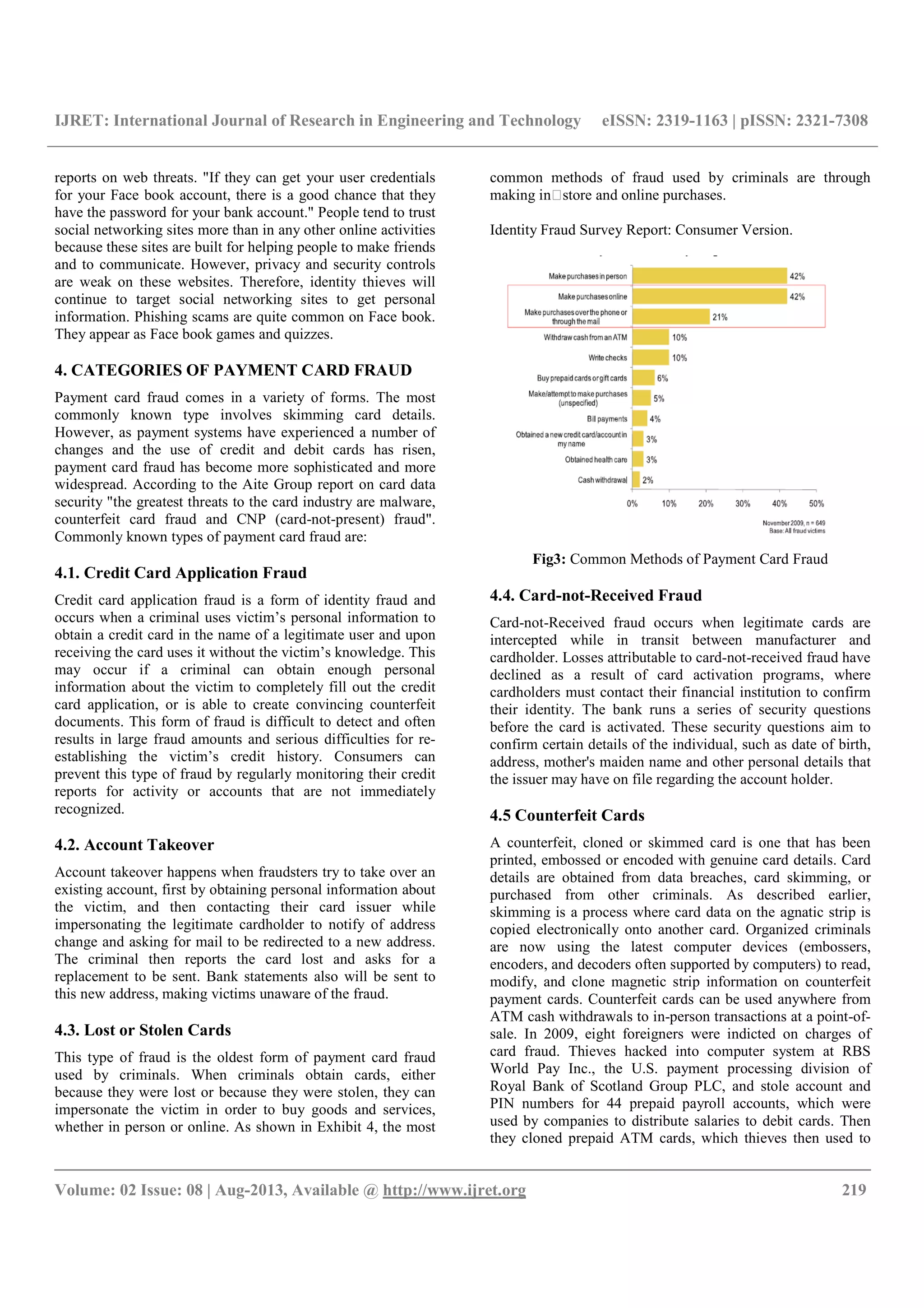IJRET: International Journal of Research in Engineering and Technology eISSN: 2319-1163 | pISSN: 2321-7308
__________________________________________________________________________________________
Volume: 02 Issue: 08 | Aug-2013, Available @ http://www.ijret.org 219
reports on web threats. "If they can get your user credentials
for your Face book account, there is a good chance that they
have the password for your bank account." People tend to trust
social networking sites more than in any other online activities
because these sites are built for helping people to make friends
and to communicate. However, privacy and security controls
are weak on these websites. Therefore, identity thieves will
continue to target social networking sites to get personal
information. Phishing scams are quite common on Face book.
They appear as Face book games and quizzes.
4. CATEGORIES OF PAYMENT CARD FRAUD
Payment card fraud comes in a variety of forms. The most
commonly known type involves skimming card details.
However, as payment systems have experienced a number of
changes and the use of credit and debit cards has risen,
payment card fraud has become more sophisticated and more
widespread. According to the Aite Group report on card data
security "the greatest threats to the card industry are malware,
counterfeit card fraud and CNP (card-not-present) fraud".
Commonly known types of payment card fraud are:
4.1. Credit Card Application Fraud
Credit card application fraud is a form of identity fraud and
occurs when a criminal uses victim’s personal information to
obtain a credit card in the name of a legitimate user and upon
receiving the card uses it without the victim’s knowledge. This
may occur if a criminal can obtain enough personal
information about the victim to completely fill out the credit
card application, or is able to create convincing counterfeit
documents. This form of fraud is difficult to detect and often
results in large fraud amounts and serious difficulties for re-
establishing the victim’s credit history. Consumers can
prevent this type of fraud by regularly monitoring their credit
reports for activity or accounts that are not immediately
recognized.
4.2. Account Takeover
Account takeover happens when fraudsters try to take over an
existing account, first by obtaining personal information about
the victim, and then contacting their card issuer while
impersonating the legitimate cardholder to notify of address
change and asking for mail to be redirected to a new address.
The criminal then reports the card lost and asks for a
replacement to be sent. Bank statements also will be sent to
this new address, making victims unaware of the fraud.
4.3. Lost or Stolen Cards
This type of fraud is the oldest form of payment card fraud
used by criminals. When criminals obtain cards, either
because they were lost or because they were stolen, they can
impersonate the victim in order to buy goods and services,
whether in person or online. As shown in Exhibit 4, the most
common methods of fraud used by criminals are through
making in store and online purchases.
Identity Fraud Survey Report: Consumer Version.
Fig3: Common Methods of Payment Card Fraud
4.4. Card-not-Received Fraud
Card-not-Received fraud occurs when legitimate cards are
intercepted while in transit between manufacturer and
cardholder. Losses attributable to card-not-received fraud have
declined as a result of card activation programs, where
cardholders must contact their financial institution to confirm
their identity. The bank runs a series of security questions
before the card is activated. These security questions aim to
confirm certain details of the individual, such as date of birth,
address, mother's maiden name and other personal details that
the issuer may have on file regarding the account holder.
4.5 Counterfeit Cards
A counterfeit, cloned or skimmed card is one that has been
printed, embossed or encoded with genuine card details. Card
details are obtained from data breaches, card skimming, or
purchased from other criminals. As described earlier,
skimming is a process where card data on the agnatic strip is
copied electronically onto another card. Organized criminals
are now using the latest computer devices (embossers,
encoders, and decoders often supported by computers) to read,
modify, and clone magnetic strip information on counterfeit
payment cards. Counterfeit cards can be used anywhere from
ATM cash withdrawals to in-person transactions at a point-of-
sale. In 2009, eight foreigners were indicted on charges of
card fraud. Thieves hacked into computer system at RBS
World Pay Inc., the U.S. payment processing division of
Royal Bank of Scotland Group PLC, and stole account and
PIN numbers for 44 prepaid payroll accounts, which were
used by companies to distribute salaries to debit cards. Then
they cloned prepaid ATM cards, which thieves then used to
 