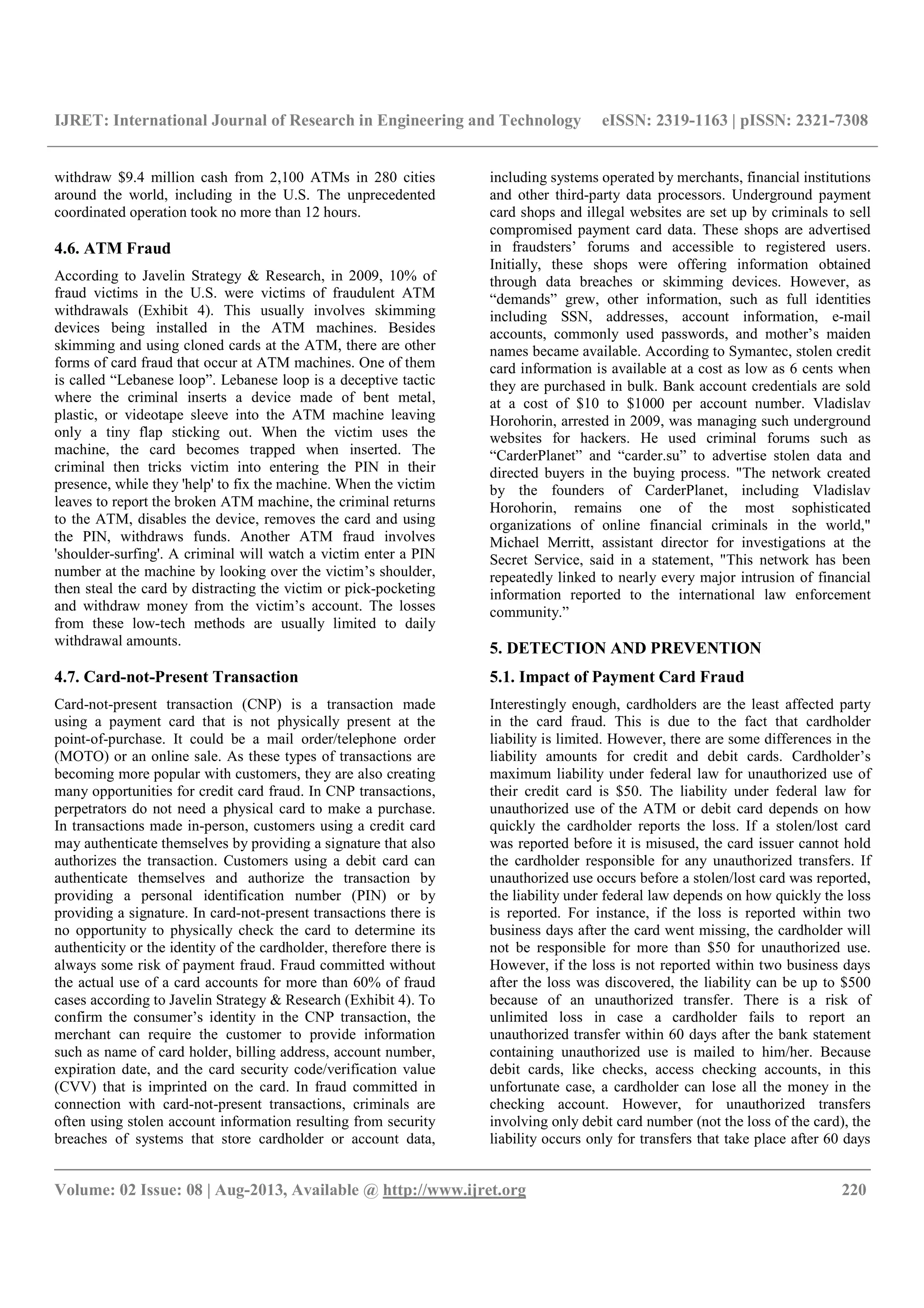IJRET: International Journal of Research in Engineering and Technology eISSN: 2319-1163 | pISSN: 2321-7308
__________________________________________________________________________________________
Volume: 02 Issue: 08 | Aug-2013, Available @ http://www.ijret.org 220
withdraw $9.4 million cash from 2,100 ATMs in 280 cities
around the world, including in the U.S. The unprecedented
coordinated operation took no more than 12 hours.
4.6. ATM Fraud
According to Javelin Strategy & Research, in 2009, 10% of
fraud victims in the U.S. were victims of fraudulent ATM
withdrawals (Exhibit 4). This usually involves skimming
devices being installed in the ATM machines. Besides
skimming and using cloned cards at the ATM, there are other
forms of card fraud that occur at ATM machines. One of them
is called “Lebanese loop”. Lebanese loop is a deceptive tactic
where the criminal inserts a device made of bent metal,
plastic, or videotape sleeve into the ATM machine leaving
only a tiny flap sticking out. When the victim uses the
machine, the card becomes trapped when inserted. The
criminal then tricks victim into entering the PIN in their
presence, while they 'help' to fix the machine. When the victim
leaves to report the broken ATM machine, the criminal returns
to the ATM, disables the device, removes the card and using
the PIN, withdraws funds. Another ATM fraud involves
'shoulder-surfing'. A criminal will watch a victim enter a PIN
number at the machine by looking over the victim’s shoulder,
then steal the card by distracting the victim or pick-pocketing
and withdraw money from the victim’s account. The losses
from these low-tech methods are usually limited to daily
withdrawal amounts.
4.7. Card-not-Present Transaction
Card-not-present transaction (CNP) is a transaction made
using a payment card that is not physically present at the
point-of-purchase. It could be a mail order/telephone order
(MOTO) or an online sale. As these types of transactions are
becoming more popular with customers, they are also creating
many opportunities for credit card fraud. In CNP transactions,
perpetrators do not need a physical card to make a purchase.
In transactions made in-person, customers using a credit card
may authenticate themselves by providing a signature that also
authorizes the transaction. Customers using a debit card can
authenticate themselves and authorize the transaction by
providing a personal identification number (PIN) or by
providing a signature. In card-not-present transactions there is
no opportunity to physically check the card to determine its
authenticity or the identity of the cardholder, therefore there is
always some risk of payment fraud. Fraud committed without
the actual use of a card accounts for more than 60% of fraud
cases according to Javelin Strategy & Research (Exhibit 4). To
confirm the consumer’s identity in the CNP transaction, the
merchant can require the customer to provide information
such as name of card holder, billing address, account number,
expiration date, and the card security code/verification value
(CVV) that is imprinted on the card. In fraud committed in
connection with card-not-present transactions, criminals are
often using stolen account information resulting from security
breaches of systems that store cardholder or account data,
including systems operated by merchants, financial institutions
and other third-party data processors. Underground payment
card shops and illegal websites are set up by criminals to sell
compromised payment card data. These shops are advertised
in fraudsters’ forums and accessible to registered users.
Initially, these shops were offering information obtained
through data breaches or skimming devices. However, as
“demands” grew, other information, such as full identities
including SSN, addresses, account information, e-mail
accounts, commonly used passwords, and mother’s maiden
names became available. According to Symantec, stolen credit
card information is available at a cost as low as 6 cents when
they are purchased in bulk. Bank account credentials are sold
at a cost of $10 to $1000 per account number. Vladislav
Horohorin, arrested in 2009, was managing such underground
websites for hackers. He used criminal forums such as
“CarderPlanet” and “carder.su” to advertise stolen data and
directed buyers in the buying process. "The network created
by the founders of CarderPlanet, including Vladislav
Horohorin, remains one of the most sophisticated
organizations of online financial criminals in the world,"
Michael Merritt, assistant director for investigations at the
Secret Service, said in a statement, "This network has been
repeatedly linked to nearly every major intrusion of financial
information reported to the international law enforcement
community.”
5. DETECTION AND PREVENTION
5.1. Impact of Payment Card Fraud
Interestingly enough, cardholders are the least affected party
in the card fraud. This is due to the fact that cardholder
liability is limited. However, there are some differences in the
liability amounts for credit and debit cards. Cardholder’s
maximum liability under federal law for unauthorized use of
their credit card is $50. The liability under federal law for
unauthorized use of the ATM or debit card depends on how
quickly the cardholder reports the loss. If a stolen/lost card
was reported before it is misused, the card issuer cannot hold
the cardholder responsible for any unauthorized transfers. If
unauthorized use occurs before a stolen/lost card was reported,
the liability under federal law depends on how quickly the loss
is reported. For instance, if the loss is reported within two
business days after the card went missing, the cardholder will
not be responsible for more than $50 for unauthorized use.
However, if the loss is not reported within two business days
after the loss was discovered, the liability can be up to $500
because of an unauthorized transfer. There is a risk of
unlimited loss in case a cardholder fails to report an
unauthorized transfer within 60 days after the bank statement
containing unauthorized use is mailed to him/her. Because
debit cards, like checks, access checking accounts, in this
unfortunate case, a cardholder can lose all the money in the
checking account. However, for unauthorized transfers
involving only debit card number (not the loss of the card), the
liability occurs only for transfers that take place after 60 days
 