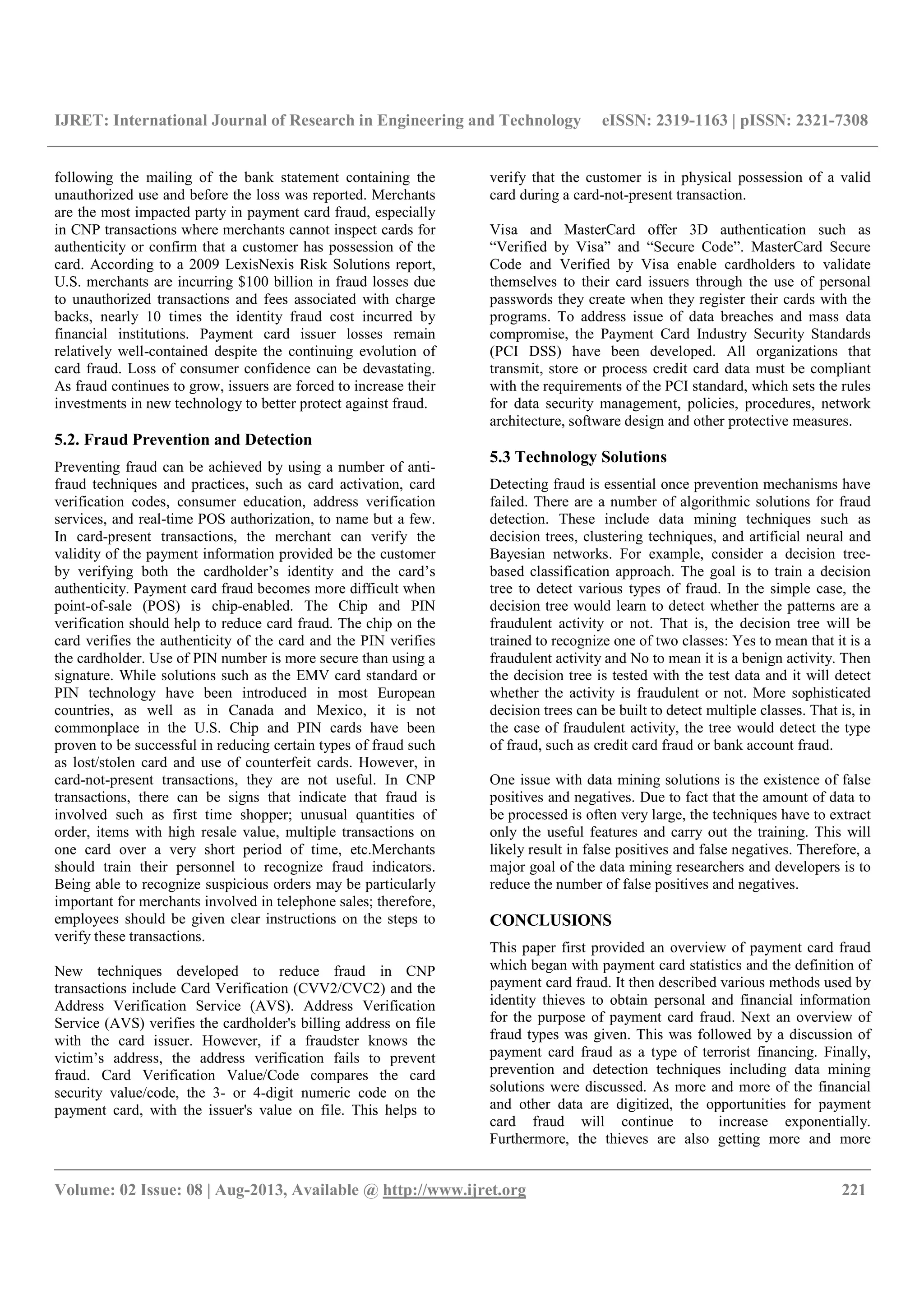 IJRET: International Journal of Research in Engineering and Technology eISSN: 2319-1163 | pISSN: 2321-7308
__________________________________________________________________________________________
Volume: 02 Issue: 08 | Aug-2013, Available @ http://www.ijret.org 221
following the mailing of the bank statement containing the
unauthorized use and before the loss was reported. Merchants
are the most impacted party in payment card fraud, especially
in CNP transactions where merchants cannot inspect cards for
authenticity or confirm that a customer has possession of the
card. According to a 2009 LexisNexis Risk Solutions report,
U.S. merchants are incurring $100 billion in fraud losses due
to unauthorized transactions and fees associated with charge
backs, nearly 10 times the identity fraud cost incurred by
financial institutions. Payment card issuer losses remain
relatively well-contained despite the continuing evolution of
card fraud. Loss of consumer confidence can be devastating.
As fraud continues to grow, issuers are forced to increase their
investments in new technology to better protect against fraud.
5.2. Fraud Prevention and Detection
Preventing fraud can be achieved by using a number of anti-
fraud techniques and practices, such as card activation, card
verification codes, consumer education, address verification
services, and real-time POS authorization, to name but a few.
In card-present transactions, the merchant can verify the
validity of the payment information provided be the customer
by verifying both the cardholder’s identity and the card’s
authenticity. Payment card fraud becomes more difficult when
point-of-sale (POS) is chip-enabled. The Chip and PIN
verification should help to reduce card fraud. The chip on the
card verifies the authenticity of the card and the PIN verifies
the cardholder. Use of PIN number is more secure than using a
signature. While solutions such as the EMV card standard or
PIN technology have been introduced in most European
countries, as well as in Canada and Mexico, it is not
commonplace in the U.S. Chip and PIN cards have been
proven to be successful in reducing certain types of fraud such
as lost/stolen card and use of counterfeit cards. However, in
card-not-present transactions, they are not useful. In CNP
transactions, there can be signs that indicate that fraud is
involved such as first time shopper; unusual quantities of
order, items with high resale value, multiple transactions on
one card over a very short period of time, etc.Merchants
should train their personnel to recognize fraud indicators.
Being able to recognize suspicious orders may be particularly
important for merchants involved in telephone sales; therefore,
employees should be given clear instructions on the steps to
verify these transactions.
New techniques developed to reduce fraud in CNP
transactions include Card Verification (CVV2/CVC2) and the
Address Verification Service (AVS). Address Verification
Service (AVS) verifies the cardholder's billing address on file
with the card issuer. However, if a fraudster knows the
victim’s address, the address verification fails to prevent
fraud. Card Verification Value/Code compares the card
security value/code, the 3- or 4-digit numeric code on the
payment card, with the issuer's value on file. This helps to
verify that the customer is in physical possession of a valid
card during a card-not-present transaction.
Visa and MasterCard offer 3D authentication such as
“Verified by Visa” and “Secure Code”. MasterCard Secure
Code and Verified by Visa enable cardholders to validate
themselves to their card issuers through the use of personal
passwords they create when they register their cards with the
programs. To address issue of data breaches and mass data
compromise, the Payment Card Industry Security Standards
(PCI DSS) have been developed. All organizations that
transmit, store or process credit card data must be compliant
with the requirements of the PCI standard, which sets the rules
for data security management, policies, procedures, network
architecture, software design and other protective measures.
5.3 Technology Solutions
Detecting fraud is essential once prevention mechanisms have
failed. There are a number of algorithmic solutions for fraud
detection. These include data mining techniques such as
decision trees, clustering techniques, and artificial neural and
Bayesian networks. For example, consider a decision tree-
based classification approach. The goal is to train a decision
tree to detect various types of fraud. In the simple case, the
decision tree would learn to detect whether the patterns are a
fraudulent activity or not. That is, the decision tree will be
trained to recognize one of two classes: Yes to mean that it is a
fraudulent activity and No to mean it is a benign activity. Then
the decision tree is tested with the test data and it will detect
whether the activity is fraudulent or not. More sophisticated
decision trees can be built to detect multiple classes. That is, in
the case of fraudulent activity, the tree would detect the type
of fraud, such as credit card fraud or bank account fraud.
One issue with data mining solutions is the existence of false
positives and negatives. Due to fact that the amount of data to
be processed is often very large, the techniques have to extract
only the useful features and carry out the training. This will
likely result in false positives and false negatives. Therefore, a
major goal of the data mining researchers and developers is to
reduce the number of false positives and negatives.
CONCLUSIONS
This paper first provided an overview of payment card fraud
which began with payment card statistics and the definition of
payment card fraud. It then described various methods used by
identity thieves to obtain personal and financial information
for the purpose of payment card fraud. Next an overview of
fraud types was given. This was followed by a discussion of
payment card fraud as a type of terrorist financing. Finally,
prevention and detection techniques including data mining
solutions were discussed. As more and more of the financial
and other data are digitized, the opportunities for payment
card fraud will continue to increase exponentially.
Furthermore, the thieves are also getting more and more
 