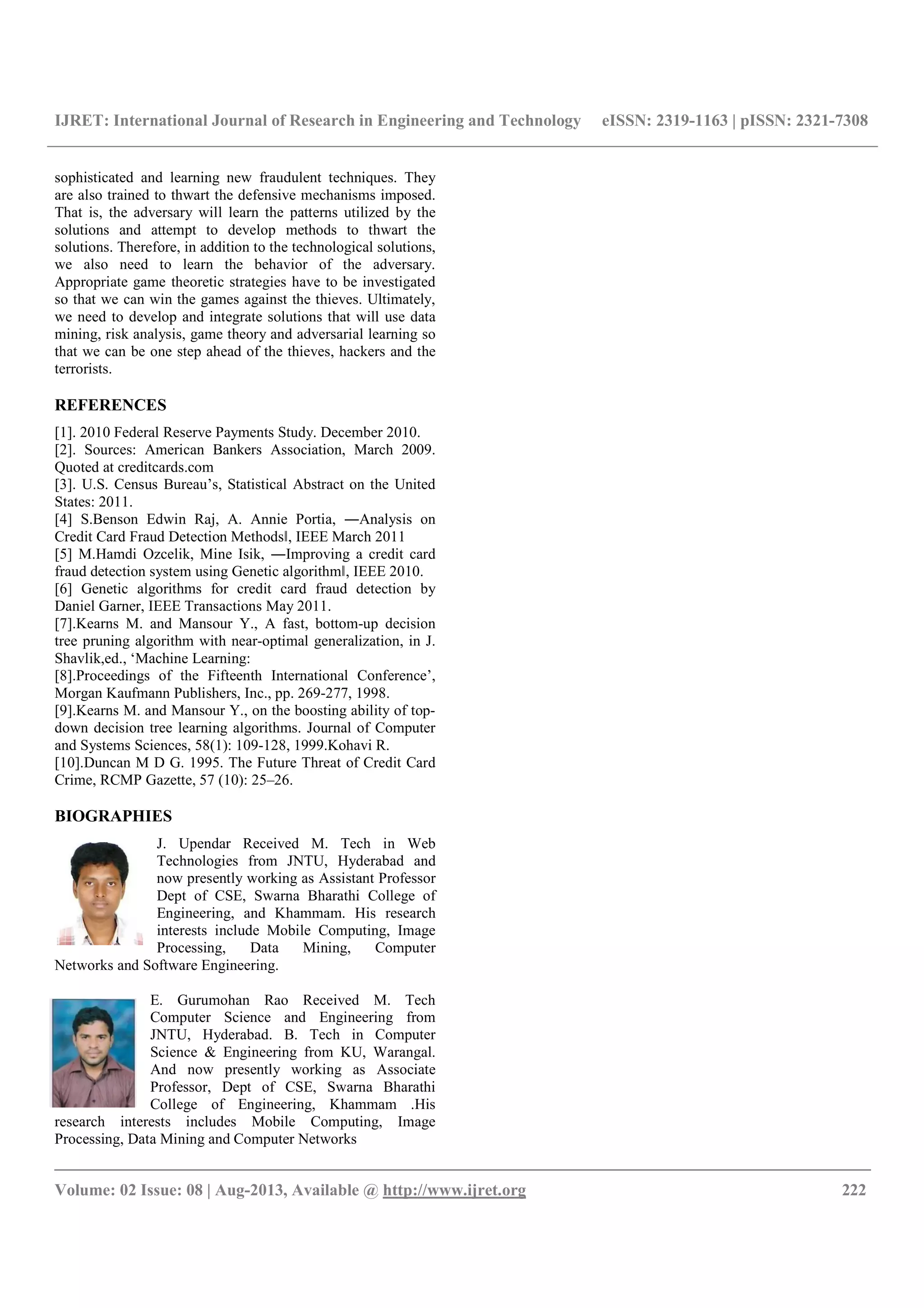 IJRET: International Journal of Research in Engineering and Technology eISSN: 2319-1163 | pISSN: 2321-7308
__________________________________________________________________________________________
Volume: 02 Issue: 08 | Aug-2013, Available @ http://www.ijret.org 222
sophisticated and learning new fraudulent techniques. They
are also trained to thwart the defensive mechanisms imposed.
That is, the adversary will learn the patterns utilized by the
solutions and attempt to develop methods to thwart the
solutions. Therefore, in addition to the technological solutions,
we also need to learn the behavior of the adversary.
Appropriate game theoretic strategies have to be investigated
so that we can win the games against the thieves. Ultimately,
we need to develop and integrate solutions that will use data
mining, risk analysis, game theory and adversarial learning so
that we can be one step ahead of the thieves, hackers and the
terrorists.
REFERENCES
[1]. 2010 Federal Reserve Payments Study. December 2010.
[2]. Sources: American Bankers Association, March 2009.
Quoted at creditcards.com
[3]. U.S. Census Bureau’s, Statistical Abstract on the United
States: 2011.
[4] S.Benson Edwin Raj, A. Annie Portia, ―Analysis on
Credit Card Fraud Detection Methods‖, IEEE March 2011
[5] M.Hamdi Ozcelik, Mine Isik, ―Improving a credit card
fraud detection system using Genetic algorithm‖, IEEE 2010.
[6] Genetic algorithms for credit card fraud detection by
Daniel Garner, IEEE Transactions May 2011.
[7].Kearns M. and Mansour Y., A fast, bottom-up decision
tree pruning algorithm with near-optimal generalization, in J.
Shavlik,ed., ‘Machine Learning:
[8].Proceedings of the Fifteenth International Conference’,
Morgan Kaufmann Publishers, Inc., pp. 269-277, 1998.
[9].Kearns M. and Mansour Y., on the boosting ability of top-
down decision tree learning algorithms. Journal of Computer
and Systems Sciences, 58(1): 109-128, 1999.Kohavi R.
[10].Duncan M D G. 1995. The Future Threat of Credit Card
Crime, RCMP Gazette, 57 (10): 25–26.
BIOGRAPHIES
J. Upendar Received M. Tech in Web
Technologies from JNTU, Hyderabad and
now presently working as Assistant Professor
Dept of CSE, Swarna Bharathi College of
Engineering, and Khammam. His research
interests include Mobile Computing, Image
Processing, Data Mining, Computer
Networks and Software Engineering.
E. Gurumohan Rao Received M. Tech
Computer Science and Engineering from
JNTU, Hyderabad. B. Tech in Computer
Science & Engineering from KU, Warangal.
And now presently working as Associate
Professor, Dept of CSE, Swarna Bharathi
College of Engineering, Khammam .His
research interests includes Mobile Computing, Image
Processing, Data Mining and Computer Networks
 