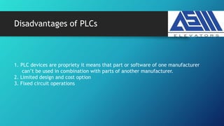 Disadvantages of PLCs
1. PLC devices are propriety it means that part or software of one manufacturer
can’t be used in combination with parts of another manufacturer.
2. Limited design and cost option
3. Fixed circuit operations
 