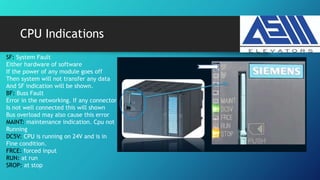 CPU Indications
SF: System Fault
Either hardware of software
If the power of any module goes off
Then system will not transfer any data
And SF indication will be shown.
BF: Buss Fault
Error in the networking. If any connector
Is not well connected this will shown
Bus overload may also cause this error
MAINT: maintenance indication. Cpu not
Running
DC5V: CPU is running on 24V and is in
Fine condition.
FRCE: forced input
RUN: at run
SROP: at stop
 