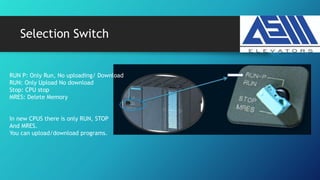 Selection Switch
RUN P: Only Run, No uploading/ Download
RUN: Only Upload No download
Stop: CPU stop
MRES: Delete Memory
In new CPUS there is only RUN, STOP
And MRES.
You can upload/download programs.
 