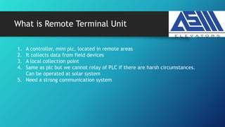 What is Remote Terminal Unit
1. A controller, mini plc, located in remote areas
2. It collects data from field devices
3. A local collection point
4. Same as plc but we cannot relay of PLC if there are harsh circumstances.
Can be operated at solar system
5. Need a strong communication system
 