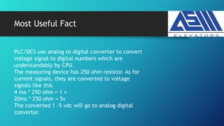 Most Useful Fact
PLC/DCS use analog to digital converter to convert
voltage signal to digital numbers which are
understandably by CPU.
The measuring device has 250 ohm resistor. As for
current signals, they are converted to voltage
signals like this
4 ma * 250 ohm = 1 v
20ms * 250 ohm = 5v
The converted 1 -5 vdc will go to analog digital
converter.
 