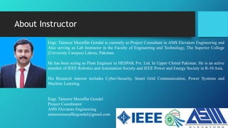 About Instructor
Engr. Taimoor Muzaffar Gondal is currently as Project Consultant in AMS Elevators Engineering and
Also serving as Lab Instructor in the Faculty of Engineering and Technology, The Superior College
(University Campus) Lahore, Pakistan.
He has been acting as Plant Engineer in HESPAK Pvt. Ltd. In Upper Chitral Pakistan. He is an active
member of IEEE Robotics and Automation Society and IEEE Power and Energy Society in R-10 Asia.
His Research interest includes Cyber-Security, Smart Grid Communication, Power Systems and
Machine Learning.
Engr. Taimoor Muzaffar Gondal
Project Coordinator
AMS Elevators Engineering
taimoormuzaffargondal@gmail.com
 