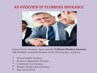 An Overview Of Plumbers insurAnce




Express Service Insurance Agency provides California Plumbers Insurance
with affordable commercial insurance for the following types of policies:

   General Liability Insurance
   Workers Compensation Insurance
   Commercial Auto Insurance
   Property (inland marine) Insurance
   State License Bond
 
