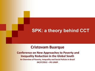 SPK: a theory behind CCT


              Cristovam Buarque
Conference on New Approaches to Poverty and
  Inequality Reduction in the Global South
  An Overview of Poverty, Inequality and Social Policies in Brazil
                   04/27/2012 – IPC-UNDP
 