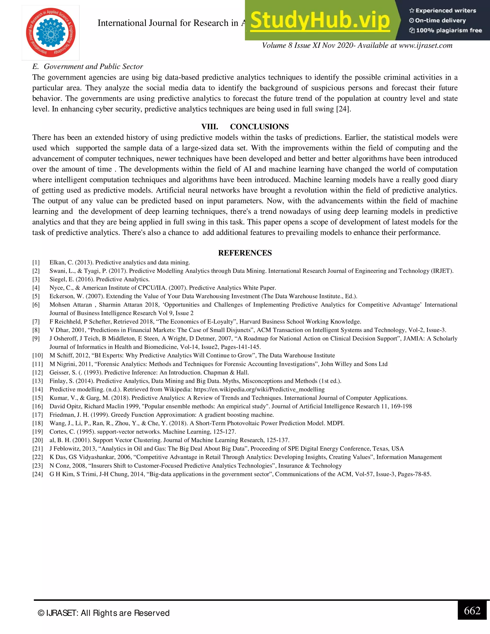 International Journal for Research in Applied Science & Engineering Technology (IJRASET)
ISSN: 2321-9653; IC Value: 45.98; SJ Impact Factor: 7.429
Volume 8 Issue XI Nov 2020- Available at www.ijraset.com
© IJRASET: All Rights are Reserved 662
E. Government and Public Sector
The government agencies are using big data-based predictive analytics techniques to identify the possible criminal activities in a
particular area. They analyze the social media data to identify the background of suspicious persons and forecast their future
behavior. The governments are using predictive analytics to forecast the future trend of the population at country level and state
level. In enhancing cyber security, predictive analytics techniques are being used in full swing [24].
VIII. CONCLUSIONS
There has been an extended history of using predictive models within the tasks of predictions. Earlier, the statistical models were
used which supported the sample data of a large-sized data set. With the improvements within the field of computing and the
advancement of computer techniques, newer techniques have been developed and better and better algorithms have been introduced
over the amount of time . The developments within the field of AI and machine learning have changed the world of computation
where intelligent computation techniques and algorithms have been introduced. Machine learning models have a really good diary
of getting used as predictive models. Artificial neural networks have brought a revolution within the field of predictive analytics.
The output of any value can be predicted based on input parameters. Now, with the advancements within the field of machine
learning and the development of deep learning techniques, there's a trend nowadays of using deep learning models in predictive
analytics and that they are being applied in full swing in this task. This paper opens a scope of development of latest models for the
task of predictive analytics. There's also a chance to add additional features to prevailing models to enhance their performance.
REFERENCES
[1] Elkan, C. (2013). Predictive analytics and data mining.
[2] Swani, L., & Tyagi, P. (2017). Predictive Modelling Analytics through Data Mining. International Research Journal of Engineering and Technology (IRJET).
[3] Siegel, E. (2016). Predictive Analytics.
[4] Nyce, C., & American Institute of CPCU/IIA. (2007). Predictive Analytics White Paper.
[5] Eckerson, W. (2007). Extending the Value of Your Data Warehousing Investment (The Data Warehouse Institute., Ed.).
[6] Mohsen Attaran , Sharmin Attaran 2018, ‘Opportunities and Challenges of Implementing Predictive Analytics for Competitive Advantage’ International
Journal of Business Intelligence Research Vol 9, Issue 2
[7] F Reichheld, P Schefter, Retrieved 2018, “The Economics of E-Loyalty”, Harvard Business School Working Knowledge.
[8] V Dhar, 2001, “Predictions in Financial Markets: The Case of Small Disjuncts”, ACM Transaction on Intelligent Systems and Technology, Vol-2, Issue-3.
[9] J Osheroff, J Teich, B Middleton, E Steen, A Wright, D Detmer, 2007, “A Roadmap for National Action on Clinical Decision Support”, JAMIA: A Scholarly
Journal of Informatics in Health and Biomedicine, Vol-14, Issue2, Pages-141-145.
[10] M Schiff, 2012, “BI Experts: Why Predictive Analytics Will Continue to Grow”, The Data Warehouse Institute
[11] M Nigrini, 2011, “Forensic Analytics: Methods and Techniques for Forensic Accounting Investigations”, John Willey and Sons Ltd
[12] Geisser, S. (. (1993). Predictive Inference: An Introduction. Chapman & Hall.
[13] Finlay, S. (2014). Predictive Analytics, Data Mining and Big Data. Myths, Misconceptions and Methods (1st ed.).
[14] Predictive modelling. (n.d.). Retrieved from Wikipedia: https://en.wikipedia.org/wiki/Predictive_modelling
[15] Kumar, V., & Garg, M. (2018). Predictive Analytics: A Review of Trends and Techniques. International Journal of Computer Applications.
[16] David Opitz, Richard Maclin 1999, "Popular ensemble methods: An empirical study". Journal of Artificial Intelligence Research 11, 169-198
[17] Friedman, J. H. (1999). Greedy Function Approximation: A gradient boosting machine.
[18] Wang, J., Li, P., Ran, R., Zhou, Y., & Che, Y. (2018). A Short-Term Photovoltaic Power Prediction Model. MDPI.
[19] Cortes, C. (1995). support-vector networks. Machine Learning, 125-127.
[20] al, B. H. (2001). Support Vector Clustering. Journal of Machine Learning Research, 125-137.
[21] J Feblowitz, 2013, “Analytics in Oil and Gas: The Big Deal About Big Data”, Proceeding of SPE Digital Energy Conference, Texas, USA
[22] K Das, GS Vidyashankar, 2006, “Competitive Advantage in Retail Through Analytics: Developing Insights, Creating Values”, Information Management
[23] N Conz, 2008, “Insurers Shift to Customer-Focused Predictive Analytics Technologies”, Insurance & Technology
[24] G H Kim, S Trimi, J-H Chung, 2014, “Big-data applications in the government sector”, Communications of the ACM, Vol-57, Issue-3, Pages-78-85.
 
