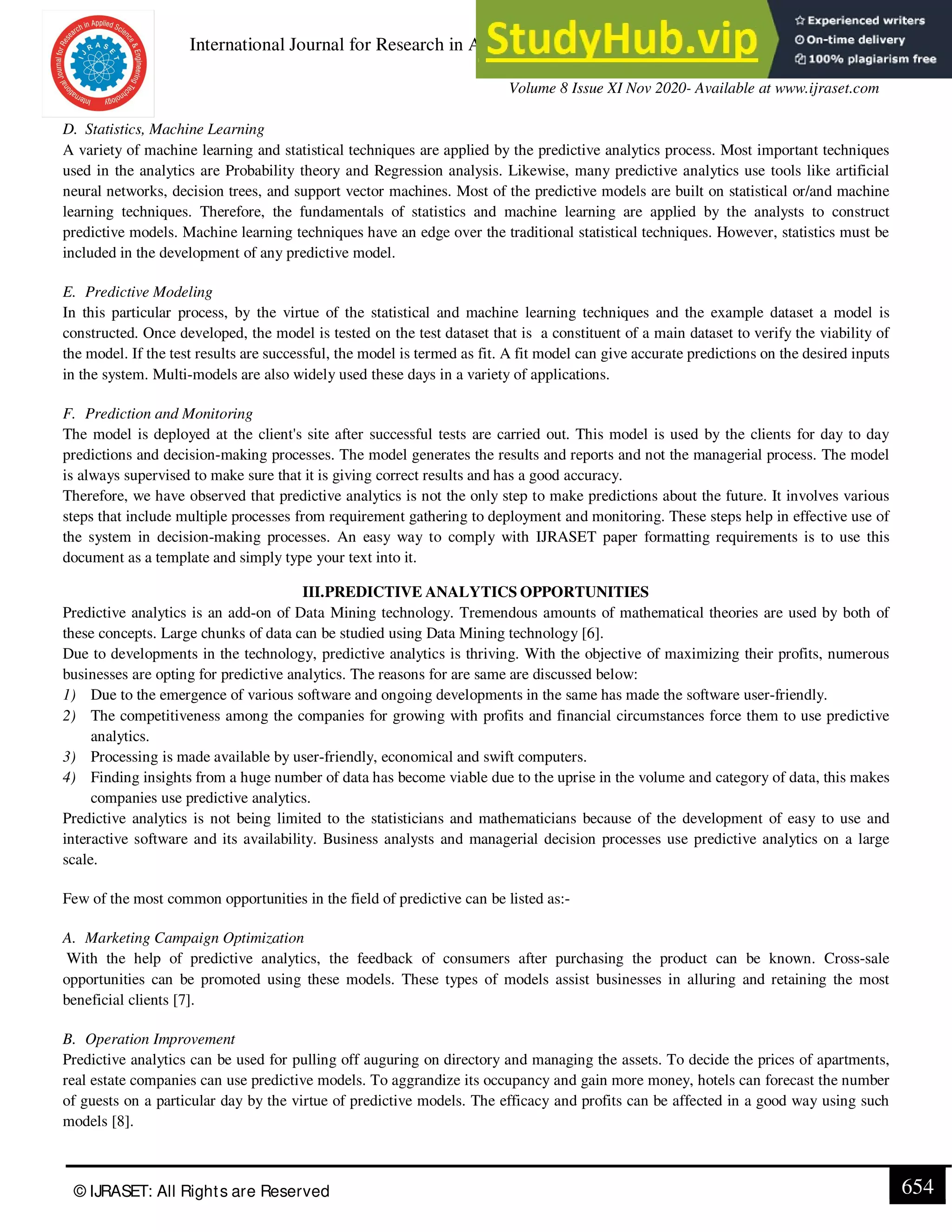 International Journal for Research in Applied Science & Engineering Technology (IJRASET)
ISSN: 2321-9653; IC Value: 45.98; SJ Impact Factor: 7.429
Volume 8 Issue XI Nov 2020- Available at www.ijraset.com
© IJRASET: All Rights are Reserved 654
D. Statistics, Machine Learning
A variety of machine learning and statistical techniques are applied by the predictive analytics process. Most important techniques
used in the analytics are Probability theory and Regression analysis. Likewise, many predictive analytics use tools like artificial
neural networks, decision trees, and support vector machines. Most of the predictive models are built on statistical or/and machine
learning techniques. Therefore, the fundamentals of statistics and machine learning are applied by the analysts to construct
predictive models. Machine learning techniques have an edge over the traditional statistical techniques. However, statistics must be
included in the development of any predictive model.
E. Predictive Modeling
In this particular process, by the virtue of the statistical and machine learning techniques and the example dataset a model is
constructed. Once developed, the model is tested on the test dataset that is a constituent of a main dataset to verify the viability of
the model. If the test results are successful, the model is termed as fit. A fit model can give accurate predictions on the desired inputs
in the system. Multi-models are also widely used these days in a variety of applications.
F. Prediction and Monitoring
The model is deployed at the client's site after successful tests are carried out. This model is used by the clients for day to day
predictions and decision-making processes. The model generates the results and reports and not the managerial process. The model
is always supervised to make sure that it is giving correct results and has a good accuracy.
Therefore, we have observed that predictive analytics is not the only step to make predictions about the future. It involves various
steps that include multiple processes from requirement gathering to deployment and monitoring. These steps help in effective use of
the system in decision-making processes. An easy way to comply with IJRASET paper formatting requirements is to use this
document as a template and simply type your text into it.
III.PREDICTIVE ANALYTICS OPPORTUNITIES
Predictive analytics is an add-on of Data Mining technology. Tremendous amounts of mathematical theories are used by both of
these concepts. Large chunks of data can be studied using Data Mining technology [6].
Due to developments in the technology, predictive analytics is thriving. With the objective of maximizing their profits, numerous
businesses are opting for predictive analytics. The reasons for are same are discussed below:
1) Due to the emergence of various software and ongoing developments in the same has made the software user-friendly.
2) The competitiveness among the companies for growing with profits and financial circumstances force them to use predictive
analytics.
3) Processing is made available by user-friendly, economical and swift computers.
4) Finding insights from a huge number of data has become viable due to the uprise in the volume and category of data, this makes
companies use predictive analytics.
Predictive analytics is not being limited to the statisticians and mathematicians because of the development of easy to use and
interactive software and its availability. Business analysts and managerial decision processes use predictive analytics on a large
scale.
Few of the most common opportunities in the field of predictive can be listed as:-
A. Marketing Campaign Optimization
With the help of predictive analytics, the feedback of consumers after purchasing the product can be known. Cross-sale
opportunities can be promoted using these models. These types of models assist businesses in alluring and retaining the most
beneficial clients [7].
B. Operation Improvement
Predictive analytics can be used for pulling off auguring on directory and managing the assets. To decide the prices of apartments,
real estate companies can use predictive models. To aggrandize its occupancy and gain more money, hotels can forecast the number
of guests on a particular day by the virtue of predictive models. The efficacy and profits can be affected in a good way using such
models [8].
 