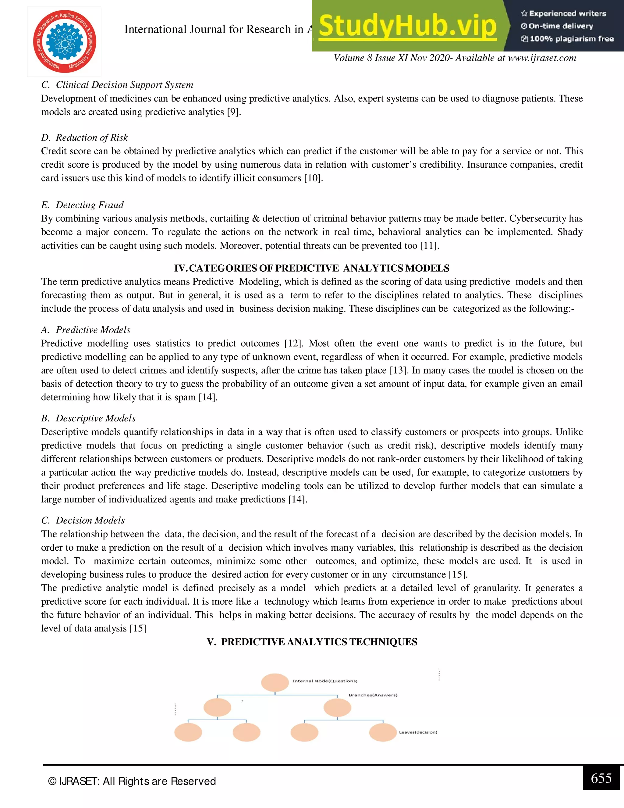 International Journal for Research in Applied Science & Engineering Technology (IJRASET)
ISSN: 2321-9653; IC Value: 45.98; SJ Impact Factor: 7.429
Volume 8 Issue XI Nov 2020- Available at www.ijraset.com
© IJRASET: All Rights are Reserved 655
C. Clinical Decision Support System
Development of medicines can be enhanced using predictive analytics. Also, expert systems can be used to diagnose patients. These
models are created using predictive analytics [9].
D. Reduction of Risk
Credit score can be obtained by predictive analytics which can predict if the customer will be able to pay for a service or not. This
credit score is produced by the model by using numerous data in relation with customer’s credibility. Insurance companies, credit
card issuers use this kind of models to identify illicit consumers [10].
E. Detecting Fraud
By combining various analysis methods, curtailing & detection of criminal behavior patterns may be made better. Cybersecurity has
become a major concern. To regulate the actions on the network in real time, behavioral analytics can be implemented. Shady
activities can be caught using such models. Moreover, potential threats can be prevented too [11].
IV.CATEGORIES OF PREDICTIVE ANALYTICS MODELS
The term predictive analytics means Predictive Modeling, which is defined as the scoring of data using predictive models and then
forecasting them as output. But in general, it is used as a term to refer to the disciplines related to analytics. These disciplines
include the process of data analysis and used in business decision making. These disciplines can be categorized as the following:-
A. Predictive Models
Predictive modelling uses statistics to predict outcomes [12]. Most often the event one wants to predict is in the future, but
predictive modelling can be applied to any type of unknown event, regardless of when it occurred. For example, predictive models
are often used to detect crimes and identify suspects, after the crime has taken place [13]. In many cases the model is chosen on the
basis of detection theory to try to guess the probability of an outcome given a set amount of input data, for example given an email
determining how likely that it is spam [14].
B. Descriptive Models
Descriptive models quantify relationships in data in a way that is often used to classify customers or prospects into groups. Unlike
predictive models that focus on predicting a single customer behavior (such as credit risk), descriptive models identify many
different relationships between customers or products. Descriptive models do not rank-order customers by their likelihood of taking
a particular action the way predictive models do. Instead, descriptive models can be used, for example, to categorize customers by
their product preferences and life stage. Descriptive modeling tools can be utilized to develop further models that can simulate a
large number of individualized agents and make predictions [14].
C. Decision Models
The relationship between the data, the decision, and the result of the forecast of a decision are described by the decision models. In
order to make a prediction on the result of a decision which involves many variables, this relationship is described as the decision
model. To maximize certain outcomes, minimize some other outcomes, and optimize, these models are used. It is used in
developing business rules to produce the desired action for every customer or in any circumstance [15].
The predictive analytic model is defined precisely as a model which predicts at a detailed level of granularity. It generates a
predictive score for each individual. It is more like a technology which learns from experience in order to make predictions about
the future behavior of an individual. This helps in making better decisions. The accuracy of results by the model depends on the
level of data analysis [15]
V. PREDICTIVE ANALYTICS TECHNIQUES
 