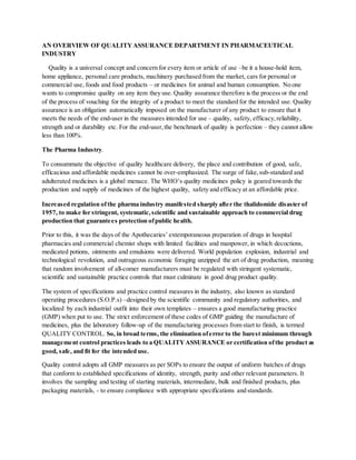 AN OVERVIEW OF QUALITYASSURANCE DEPARTMENT IN PHARMACEUTICAL
INDUSTRY
Quality is a universal concept and concern for every item or article of use –be it a house-hold item,
home appliance, personal care products, machinery purchased from the market, cars for personal or
commercial use, foods and food products – or medicines for animal and human consumption. No one
wants to compromise quality on any item they use. Quality assurance therefore is the process or the end
of the process of vouching for the integrity of a product to meet the standard for the intended use. Quality
assurance is an obligation automatically imposed on the manufacturer of any product to ensure that it
meets the needs of the end-user in the measures intended for use – quality, safety, efficacy,reliability,
strength and or durability etc. For the end-user,the benchmark of quality is perfection – they cannot allow
less than 100%.
The Pharma Industry.
To consummate the objective of quality healthcare delivery, the place and contribution of good, safe,
efficacious and affordable medicines cannot be over-emphasized. The surge of fake,sub-standard and
adulterated medicines is a global menace. The WHO’s quality medicines policy is geared towards the
production and supply of medicines of the highest quality, safety and efficacy at an affordable price.
Increased regulation ofthe pharma industry manifested sharply after the thalidomide disaster of
1957, to make for stringent, systematic,scientific and sustainable approach to commercial drug
production that guarantees protection ofpublic health.
Prior to this, it was the days of the Apothecaries’ extemporaneous preparation of drugs in hospital
pharmacies and commercial chemist shops with limited facilities and manpower, in which decoctions,
medicated potions, ointments and emulsions were delivered. World population explosion, industrial and
technological revolution, and outrageous economic foraging unzipped the art of drug production, meaning
that random involvement of all-comer manufacturers must be regulated with stringent systematic,
scientific and sustainable practice controls that must culminate in good drug product quality.
The system of specifications and practice control measures in the industry, also known as standard
operating procedures (S.O.P.s) –designed by the scientific community and regulatory authorities, and
localized by each industrial outfit into their own templates – ensures a good manufacturing practice
(GMP) when put to use. The strict enforcement of these codes of GMP guiding the manufacture of
medicines, plus the laboratory follow-up of the manufacturing processes from start to finish, is termed
QUALITY CONTROL. So, in broad terms, the elimination oferror to the barest minimum through
management control practices leads to a QUALITYASSURANCE or certification ofthe product as
good, safe, and fit for the intended use.
Quality control adopts all GMP measures as per SOPs to ensure the output of uniform batches of drugs
that conform to established specifications of identity, strength, purity and other relevant parameters. It
involves the sampling and testing of starting materials, intermediate, bulk and finished products, plus
packaging materials, - to ensure compliance with appropriate specifications and standards.
 