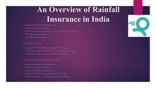 An Overview of Rainfall
Insurance in India
 LARGE POPULATION DEPENDENCE
In India, 70% Population Rural
Two Third Livelihood Depends On Agriculture And Allied Activities
120 Million Farm Holdings
107 Million Agriculture Labour
 WEAK ASSET BASE
Average Size Of Operational Holdings : 1.32 Hectares
82% Holdings Small And Marginal (2 Or Less Than 2 Hectares)
Human Asset - Skill, Education, Health, Information
 CLIMATE AND MARKET ABERRATIONS
60 Percent Agriculture Rain Dependent
Diversity Of Climatic Conditions
Occurrence Of Floods, Droughts, Pests
Logistics And Connectivity (600 Thousand Villages)
Market Vulnerability – Disadvantage In Price Realization
 