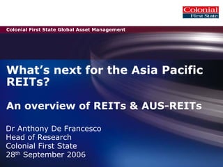 Colonial First State Global Asset Management
What’s next for the Asia Pacific
REITs?
An overview of REITs & AUS-REITs
Dr Anthony De Francesco
Head of Research
Colonial First State
28th September 2006
 