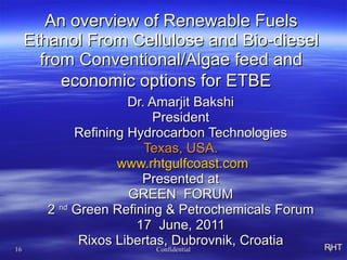 An overview of Renewable Fuels  Ethanol From Cellulose and Bio-diesel  from Conventional/Algae feed and  economic options for ETBE  Dr. Amarjit Bakshi President Refining Hydrocarbon Technologies Texas, USA. www.rhtgulfcoast.com Presented at GREEN  FORUM 2  nd  Green Refining & Petrochemicals Forum 17  June, 2011 Rixos Libertas, Dubrovnik, Croatia RHT 