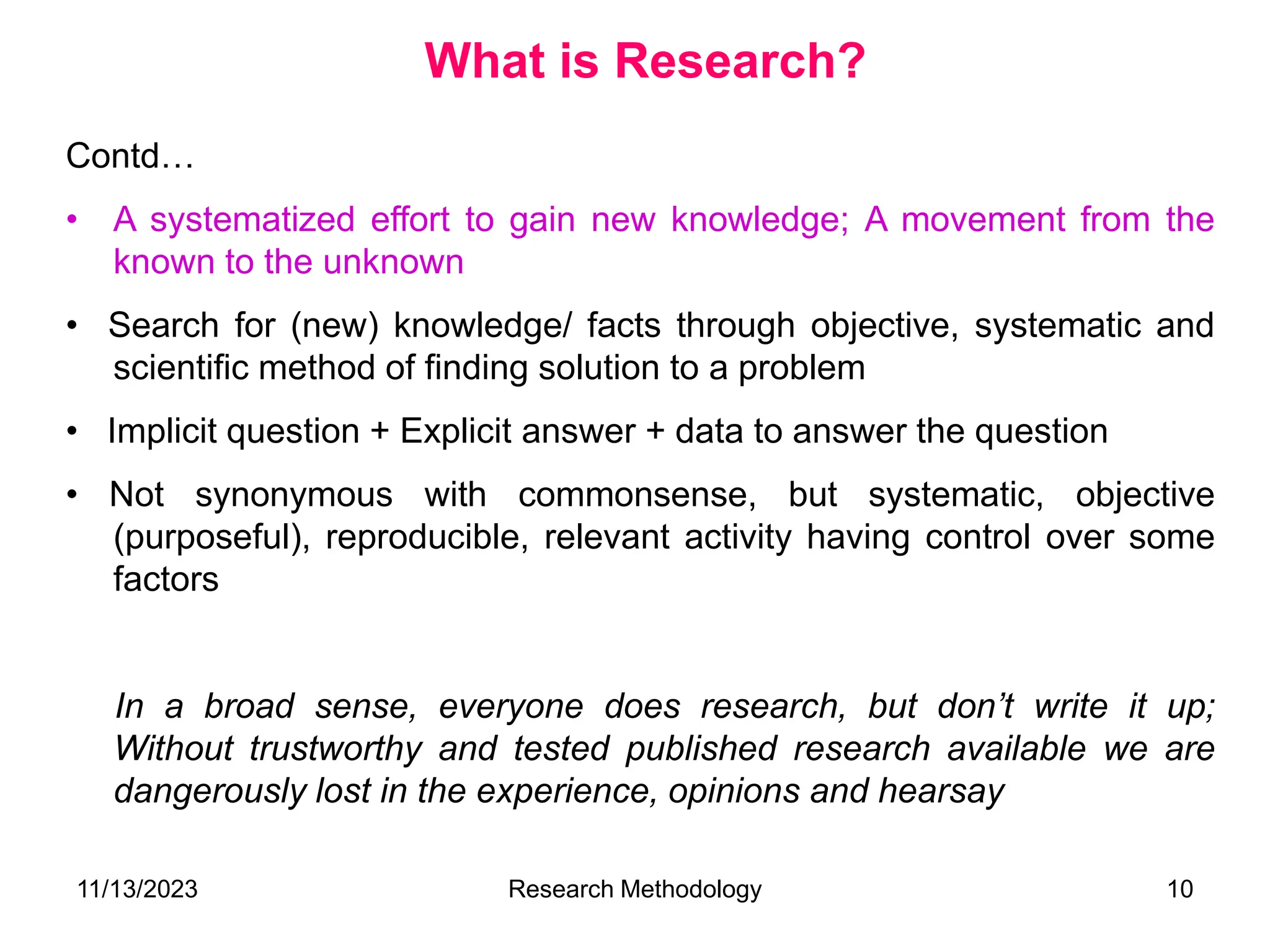 Contd…
• A systematized effort to gain new knowledge; A movement from the
known to the unknown
• Search for (new) knowledge/ facts through objective, systematic and
scientific method of finding solution to a problem
• Implicit question + Explicit answer + data to answer the question
• Not synonymous with commonsense, but systematic, objective
(purposeful), reproducible, relevant activity having control over some
factors
In a broad sense, everyone does research, but don’t write it up;
Without trustworthy and tested published research available we are
dangerously lost in the experience, opinions and hearsay
What is Research?
11/13/2023 Research Methodology 10
 
