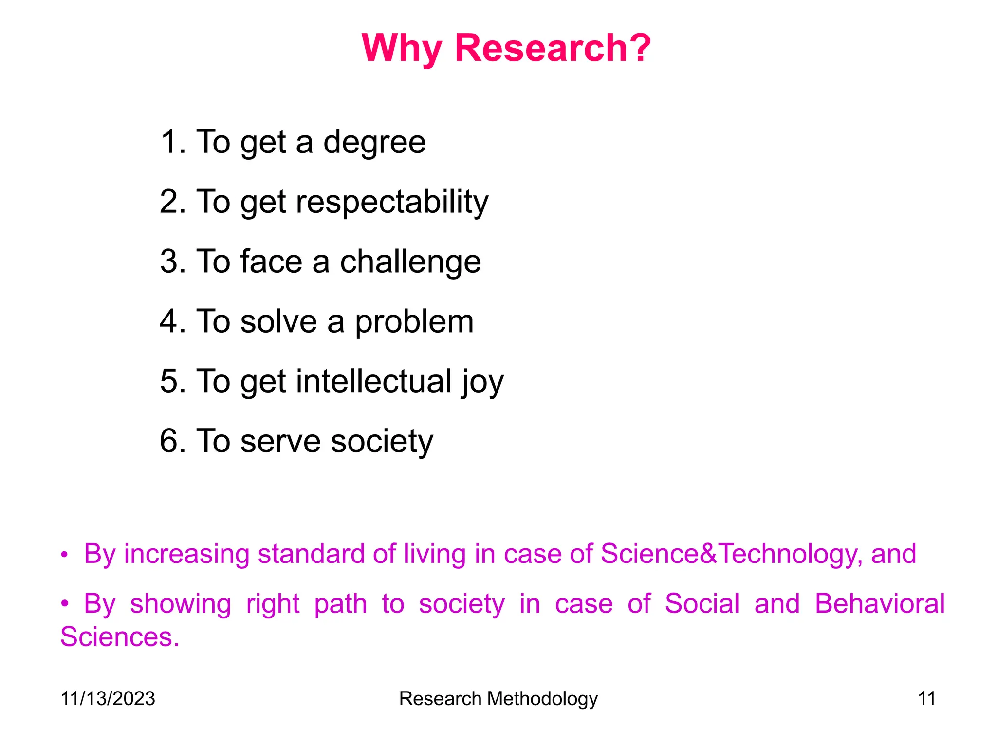 1. To get a degree
2. To get respectability
3. To face a challenge
4. To solve a problem
5. To get intellectual joy
6. To serve society
• By increasing standard of living in case of Science&Technology, and
• By showing right path to society in case of Social and Behavioral
Sciences.
Why Research?
11/13/2023 Research Methodology 11
 