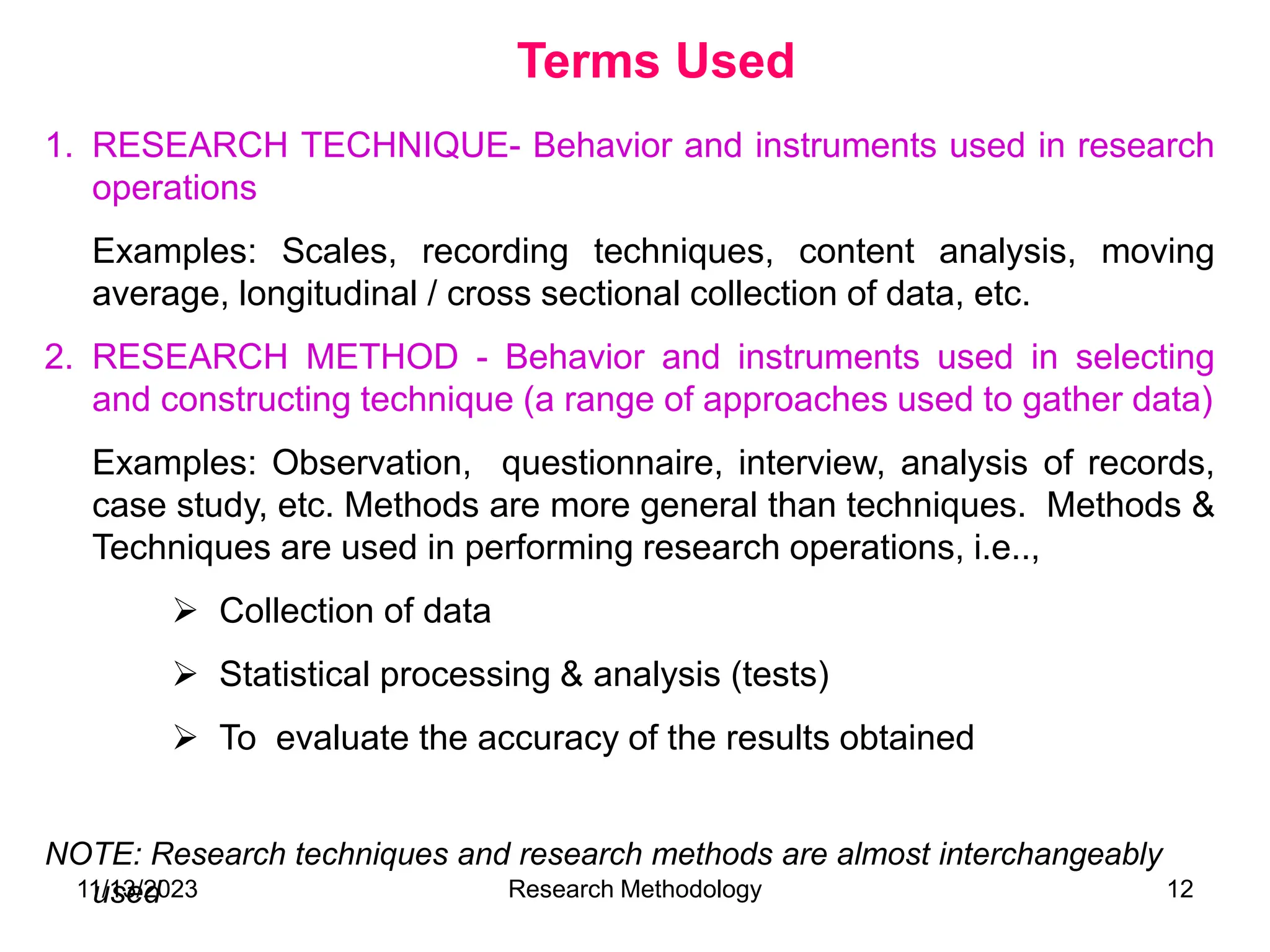 1. RESEARCH TECHNIQUE- Behavior and instruments used in research
operations
Examples: Scales, recording techniques, content analysis, moving
average, longitudinal / cross sectional collection of data, etc.
2. RESEARCH METHOD - Behavior and instruments used in selecting
and constructing technique (a range of approaches used to gather data)
Examples: Observation, questionnaire, interview, analysis of records,
case study, etc. Methods are more general than techniques. Methods &
Techniques are used in performing research operations, i.e..,
 Collection of data
 Statistical processing & analysis (tests)
 To evaluate the accuracy of the results obtained
NOTE: Research techniques and research methods are almost interchangeably
used
Terms Used
11/13/2023 Research Methodology 12
 