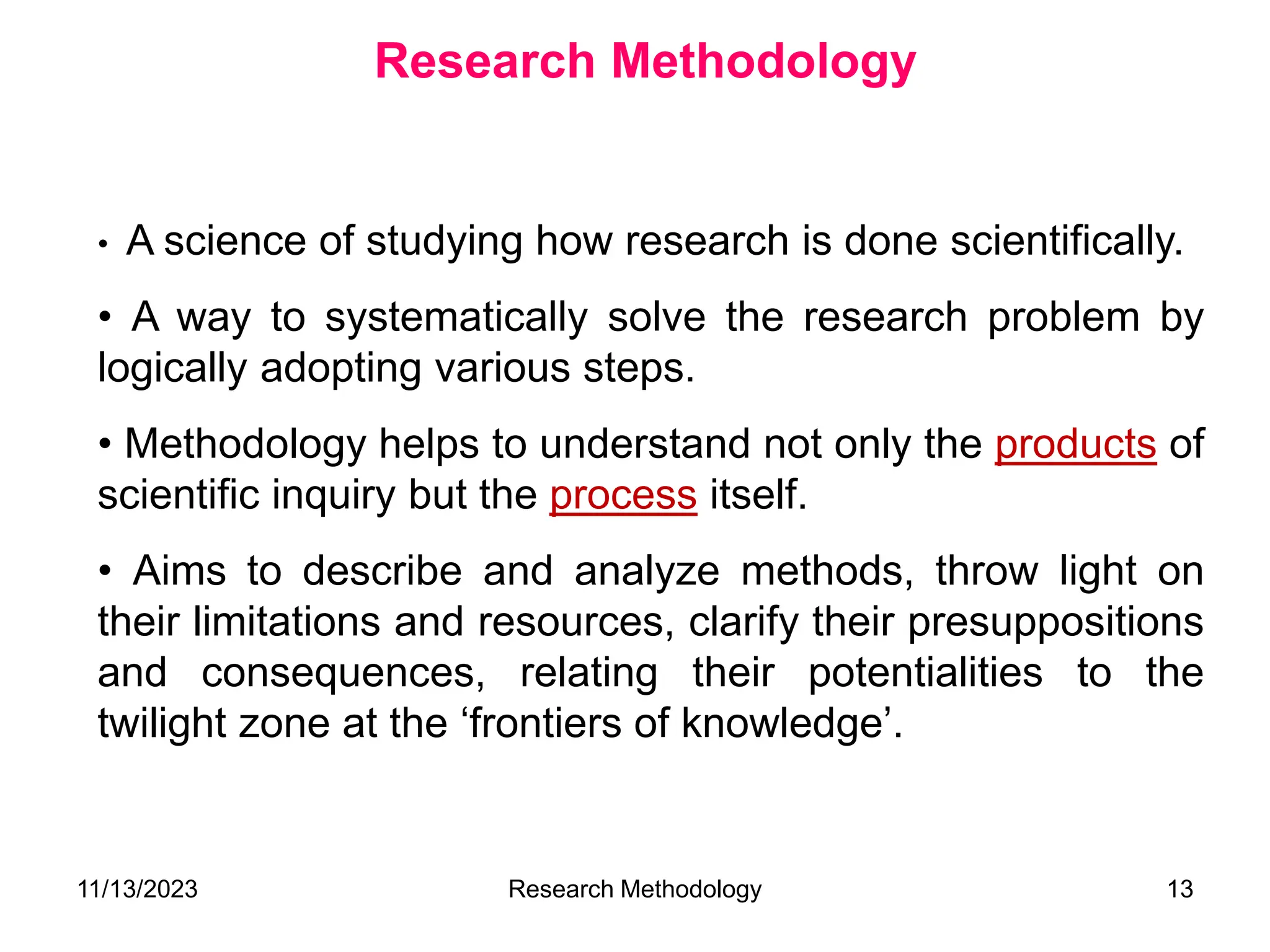 • A science of studying how research is done scientifically.
• A way to systematically solve the research problem by
logically adopting various steps.
• Methodology helps to understand not only the products of
scientific inquiry but the process itself.
• Aims to describe and analyze methods, throw light on
their limitations and resources, clarify their presuppositions
and consequences, relating their potentialities to the
twilight zone at the ‘frontiers of knowledge’.
Research Methodology
11/13/2023 Research Methodology 13
 