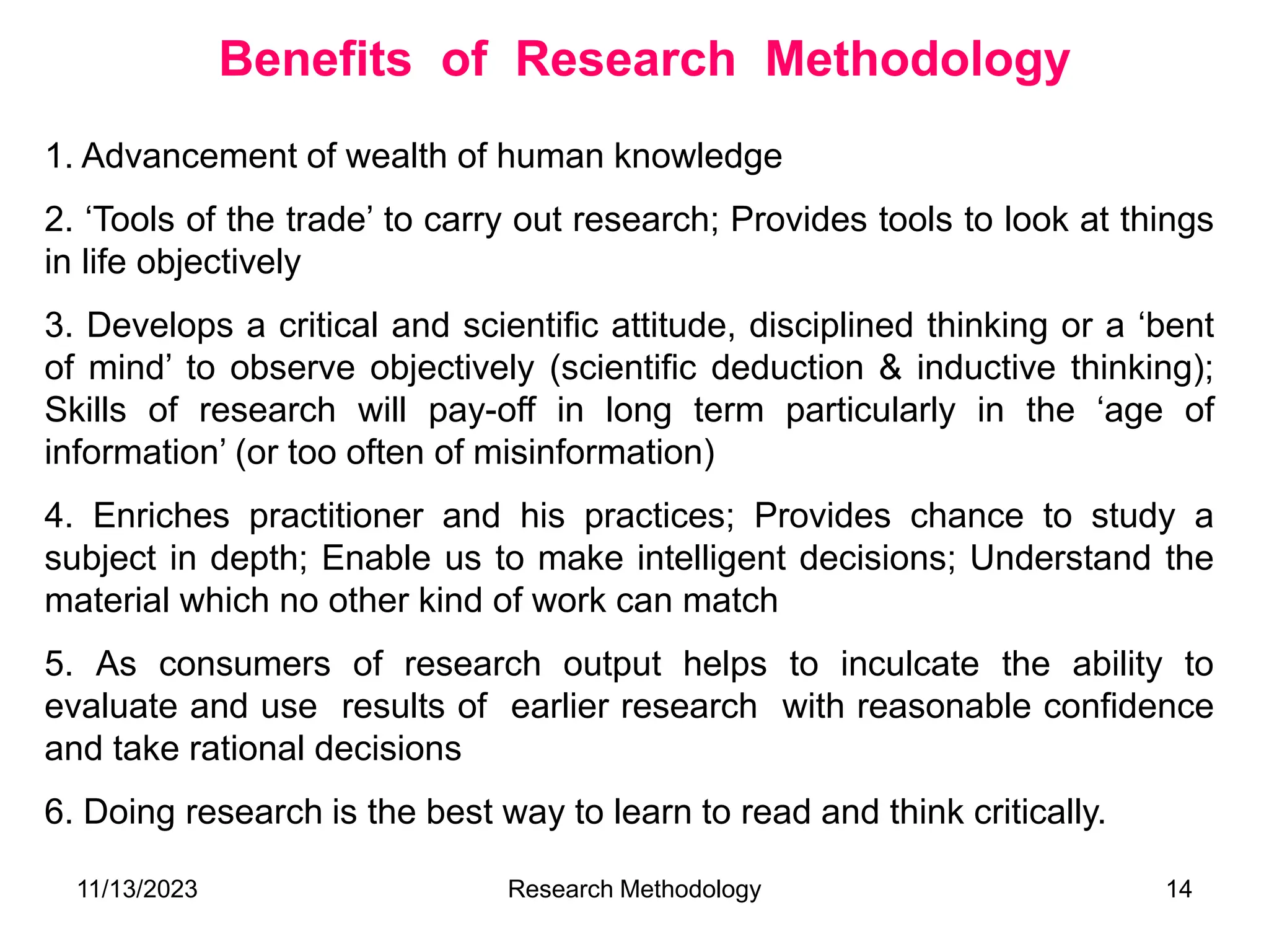 1. Advancement of wealth of human knowledge
2. ‘Tools of the trade’ to carry out research; Provides tools to look at things
in life objectively
3. Develops a critical and scientific attitude, disciplined thinking or a ‘bent
of mind’ to observe objectively (scientific deduction & inductive thinking);
Skills of research will pay-off in long term particularly in the ‘age of
information’ (or too often of misinformation)
4. Enriches practitioner and his practices; Provides chance to study a
subject in depth; Enable us to make intelligent decisions; Understand the
material which no other kind of work can match
5. As consumers of research output helps to inculcate the ability to
evaluate and use results of earlier research with reasonable confidence
and take rational decisions
6. Doing research is the best way to learn to read and think critically.
Benefits of Research Methodology
11/13/2023 Research Methodology 14
 