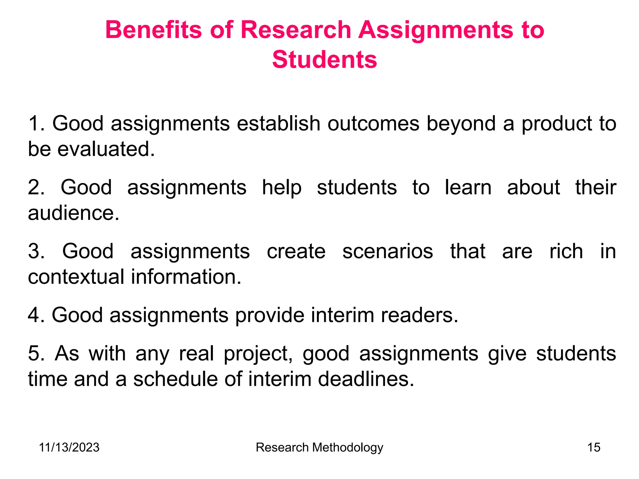 1. Good assignments establish outcomes beyond a product to
be evaluated.
2. Good assignments help students to learn about their
audience.
3. Good assignments create scenarios that are rich in
contextual information.
4. Good assignments provide interim readers.
5. As with any real project, good assignments give students
time and a schedule of interim deadlines.
Benefits of Research Assignments to
Students
11/13/2023 Research Methodology 15
 