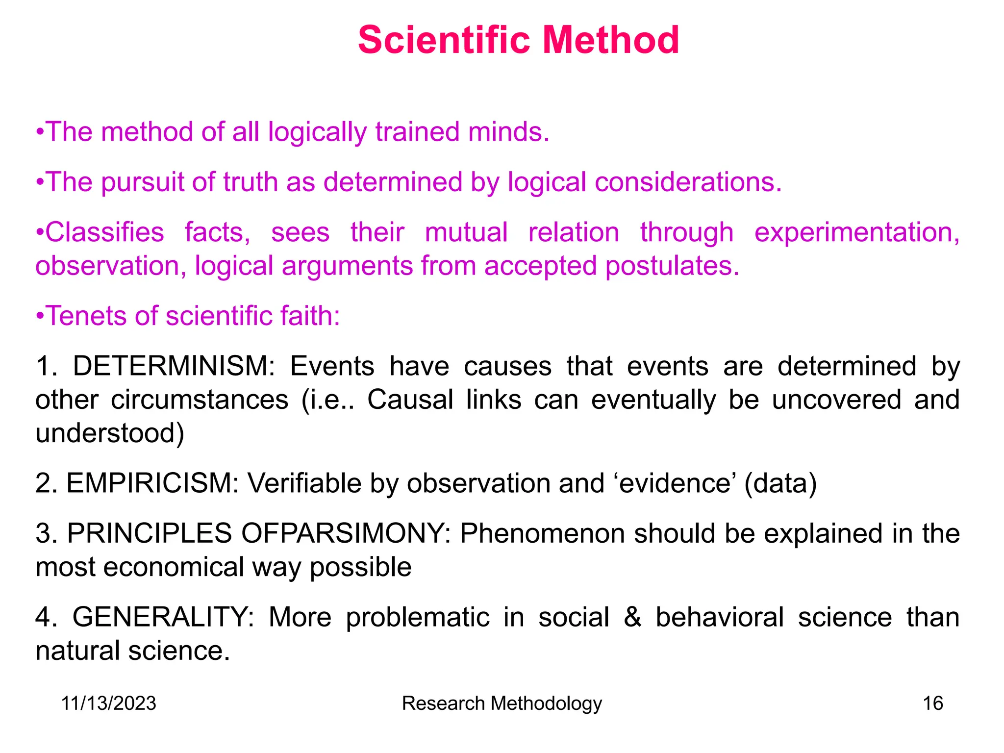 •The method of all logically trained minds.
•The pursuit of truth as determined by logical considerations.
•Classifies facts, sees their mutual relation through experimentation,
observation, logical arguments from accepted postulates.
•Tenets of scientific faith:
1. DETERMINISM: Events have causes that events are determined by
other circumstances (i.e.. Causal links can eventually be uncovered and
understood)
2. EMPIRICISM: Verifiable by observation and ‘evidence’ (data)
3. PRINCIPLES OFPARSIMONY: Phenomenon should be explained in the
most economical way possible
4. GENERALITY: More problematic in social & behavioral science than
natural science.
Scientific Method
11/13/2023 Research Methodology 16
 
