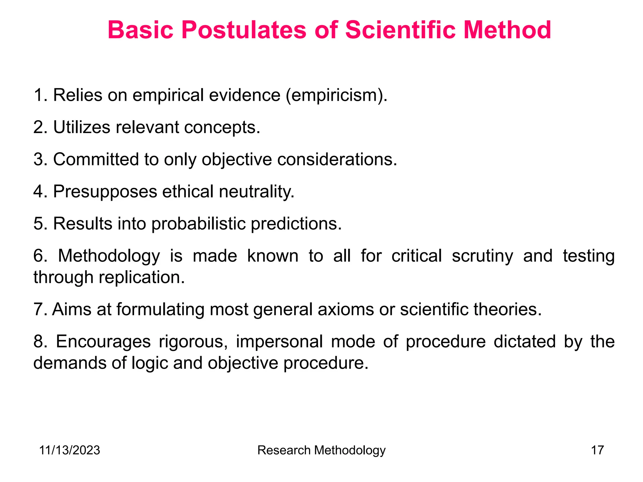 1. Relies on empirical evidence (empiricism).
2. Utilizes relevant concepts.
3. Committed to only objective considerations.
4. Presupposes ethical neutrality.
5. Results into probabilistic predictions.
6. Methodology is made known to all for critical scrutiny and testing
through replication.
7. Aims at formulating most general axioms or scientific theories.
8. Encourages rigorous, impersonal mode of procedure dictated by the
demands of logic and objective procedure.
Basic Postulates of Scientific Method
11/13/2023 Research Methodology 17
 