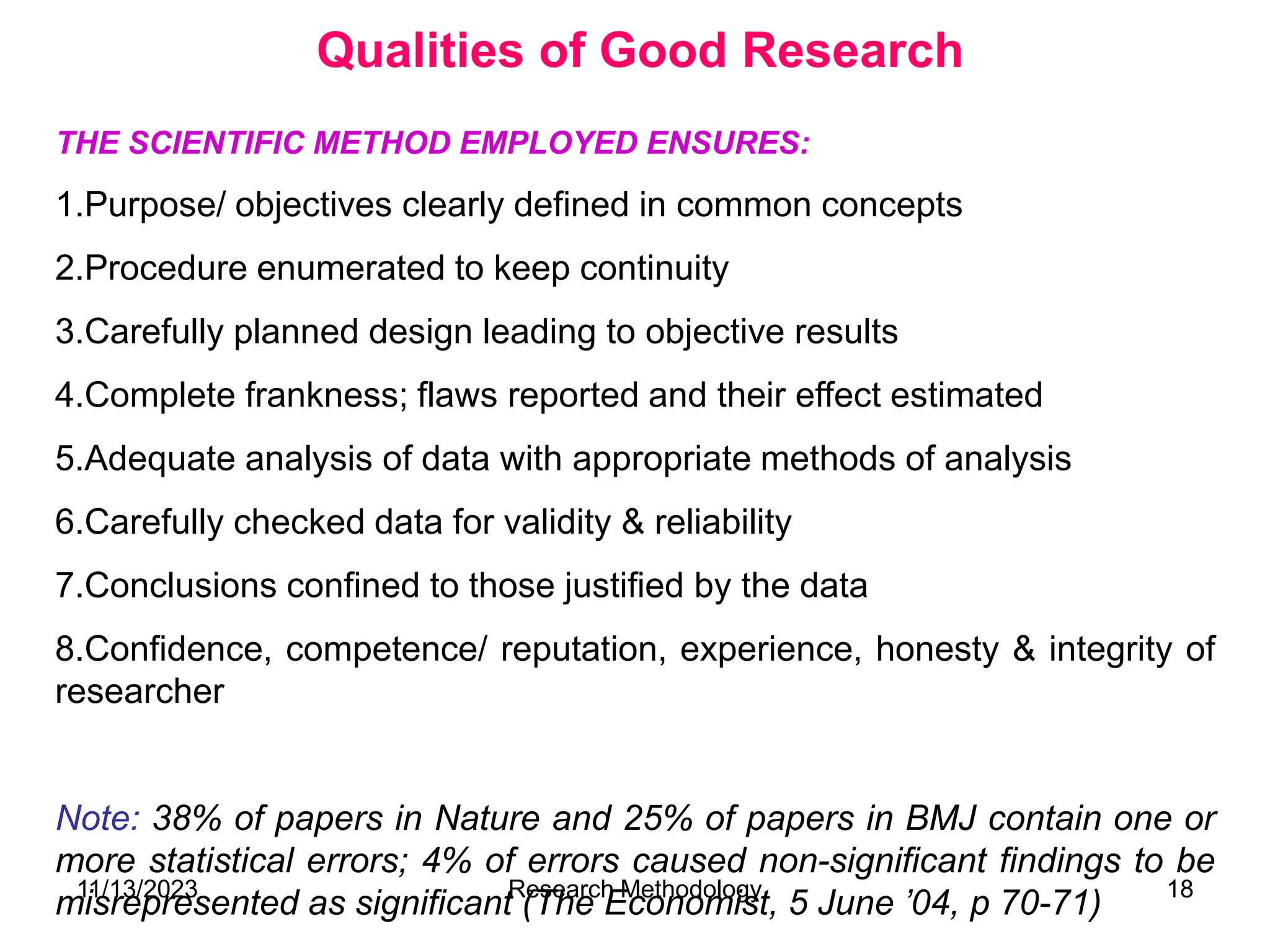 THE SCIENTIFIC METHOD EMPLOYED ENSURES:
1.Purpose/ objectives clearly defined in common concepts
2.Procedure enumerated to keep continuity
3.Carefully planned design leading to objective results
4.Complete frankness; flaws reported and their effect estimated
5.Adequate analysis of data with appropriate methods of analysis
6.Carefully checked data for validity & reliability
7.Conclusions confined to those justified by the data
8.Confidence, competence/ reputation, experience, honesty & integrity of
researcher
Note: 38% of papers in Nature and 25% of papers in BMJ contain one or
more statistical errors; 4% of errors caused non-significant findings to be
misrepresented as significant (The Economist, 5 June ’04, p 70-71)
Qualities of Good Research
11/13/2023 Research Methodology 18
 