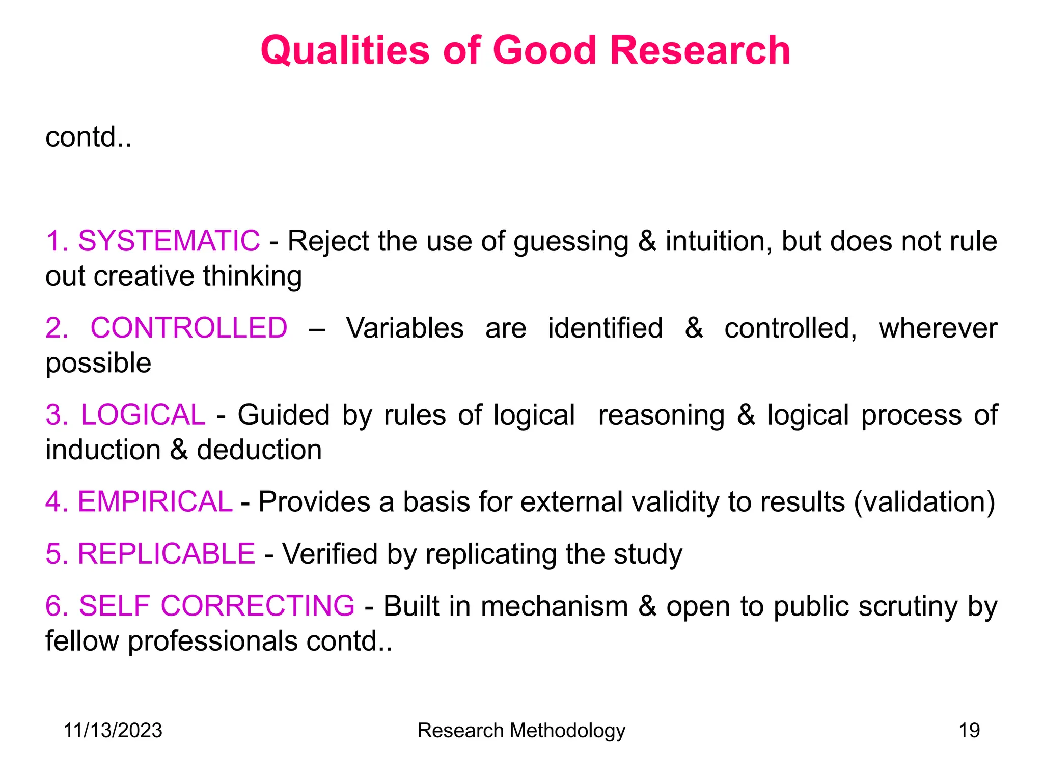 contd..
1. SYSTEMATIC - Reject the use of guessing & intuition, but does not rule
out creative thinking
2. CONTROLLED – Variables are identified & controlled, wherever
possible
3. LOGICAL - Guided by rules of logical reasoning & logical process of
induction & deduction
4. EMPIRICAL - Provides a basis for external validity to results (validation)
5. REPLICABLE - Verified by replicating the study
6. SELF CORRECTING - Built in mechanism & open to public scrutiny by
fellow professionals contd..
Qualities of Good Research
11/13/2023 Research Methodology 19
 