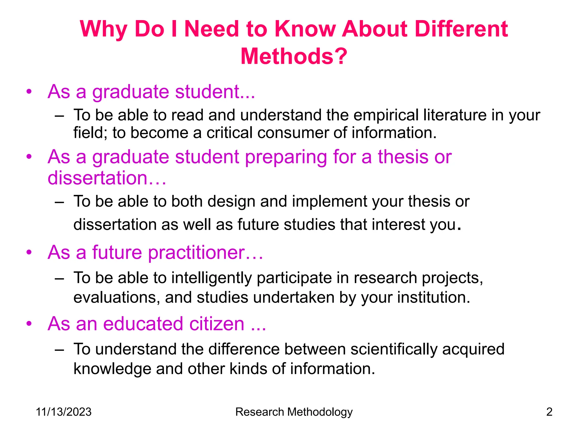 Why Do I Need to Know About Different
Methods?
• As a graduate student...
– To be able to read and understand the empirical literature in your
field; to become a critical consumer of information.
• As a graduate student preparing for a thesis or
dissertation…
– To be able to both design and implement your thesis or
dissertation as well as future studies that interest you.
• As a future practitioner…
– To be able to intelligently participate in research projects,
evaluations, and studies undertaken by your institution.
• As an educated citizen ...
– To understand the difference between scientifically acquired
knowledge and other kinds of information.
11/13/2023 Research Methodology 2
 