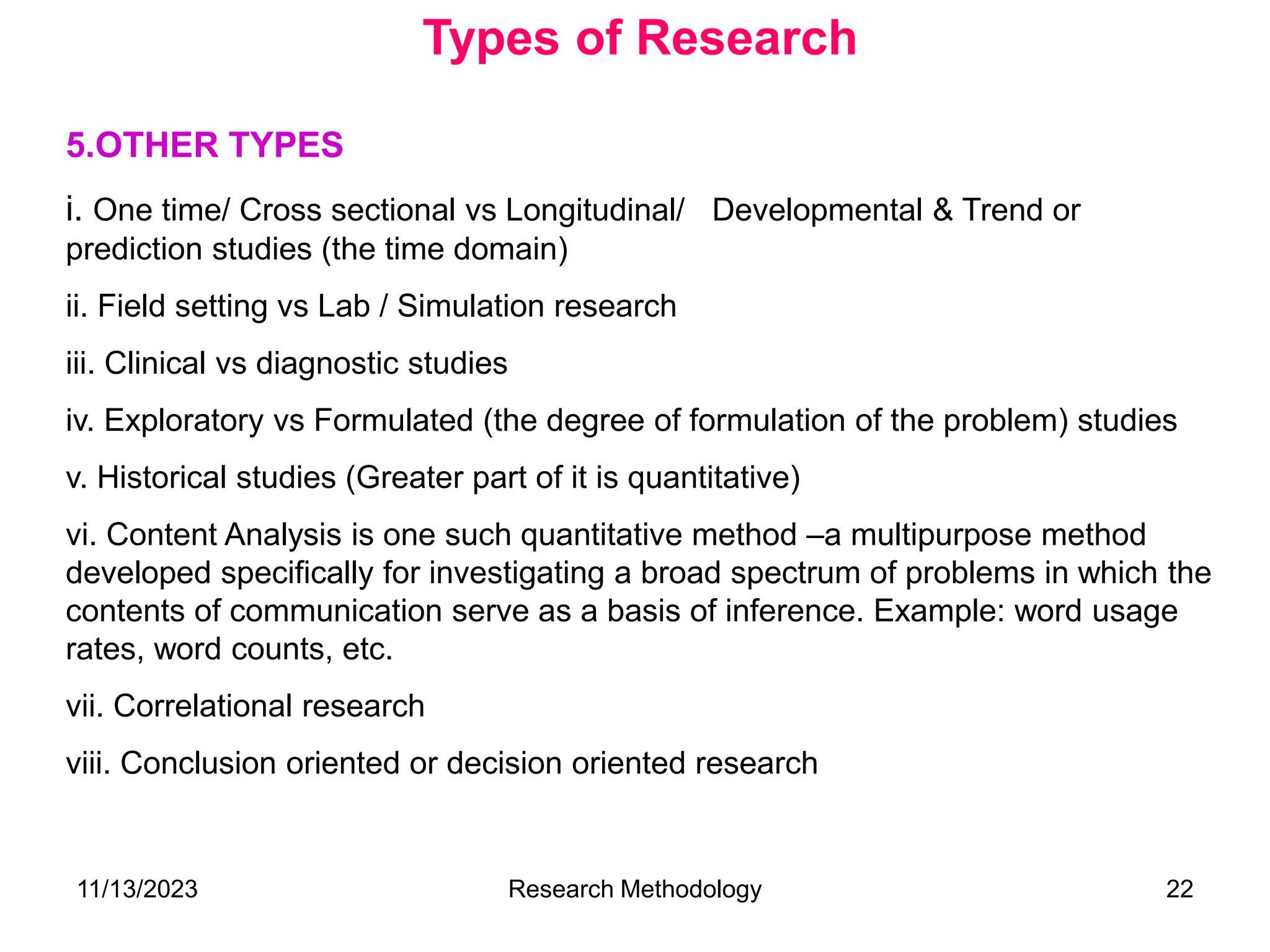 5.OTHER TYPES
i. One time/ Cross sectional vs Longitudinal/ Developmental & Trend or
prediction studies (the time domain)
ii. Field setting vs Lab / Simulation research
iii. Clinical vs diagnostic studies
iv. Exploratory vs Formulated (the degree of formulation of the problem) studies
v. Historical studies (Greater part of it is quantitative)
vi. Content Analysis is one such quantitative method –a multipurpose method
developed specifically for investigating a broad spectrum of problems in which the
contents of communication serve as a basis of inference. Example: word usage
rates, word counts, etc.
vii. Correlational research
viii. Conclusion oriented or decision oriented research
Types of Research
11/13/2023 Research Methodology 22
 