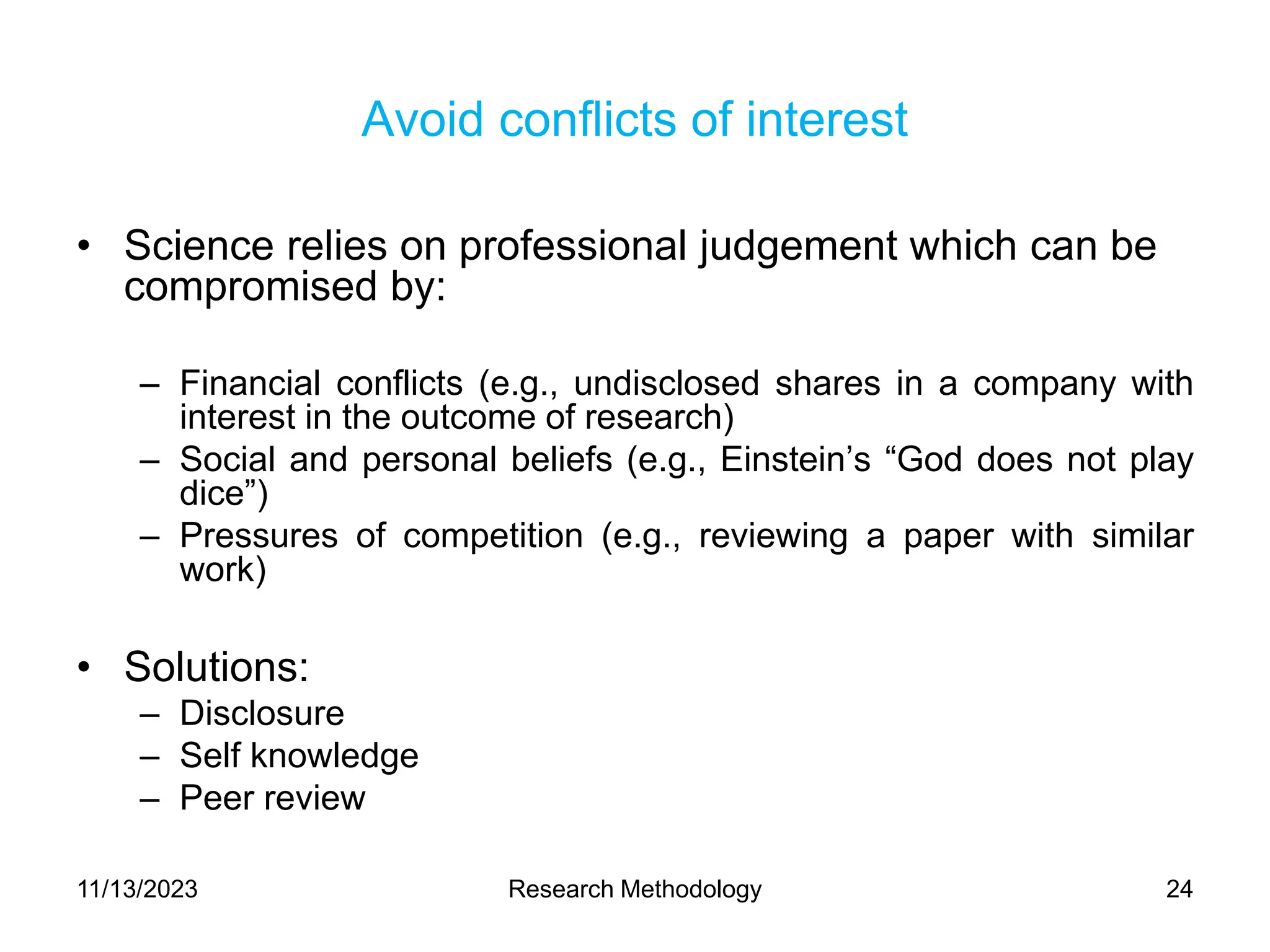 Avoid conflicts of interest
• Science relies on professional judgement which can be
compromised by:
– Financial conflicts (e.g., undisclosed shares in a company with
interest in the outcome of research)
– Social and personal beliefs (e.g., Einstein’s “God does not play
dice”)
– Pressures of competition (e.g., reviewing a paper with similar
work)
• Solutions:
– Disclosure
– Self knowledge
– Peer review
11/13/2023 Research Methodology 24
 