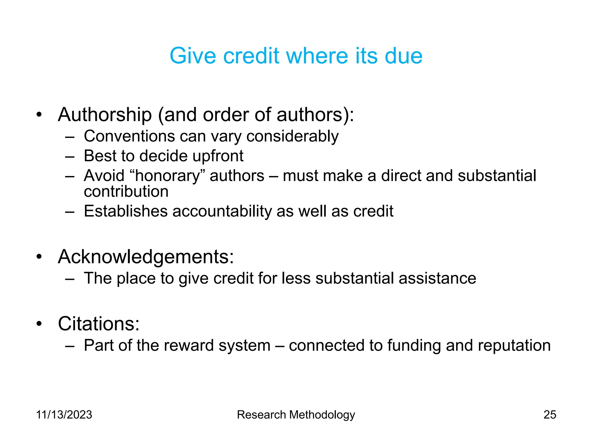 Give credit where its due
• Authorship (and order of authors):
– Conventions can vary considerably
– Best to decide upfront
– Avoid “honorary” authors – must make a direct and substantial
contribution
– Establishes accountability as well as credit
• Acknowledgements:
– The place to give credit for less substantial assistance
• Citations:
– Part of the reward system – connected to funding and reputation
11/13/2023 Research Methodology 25
 