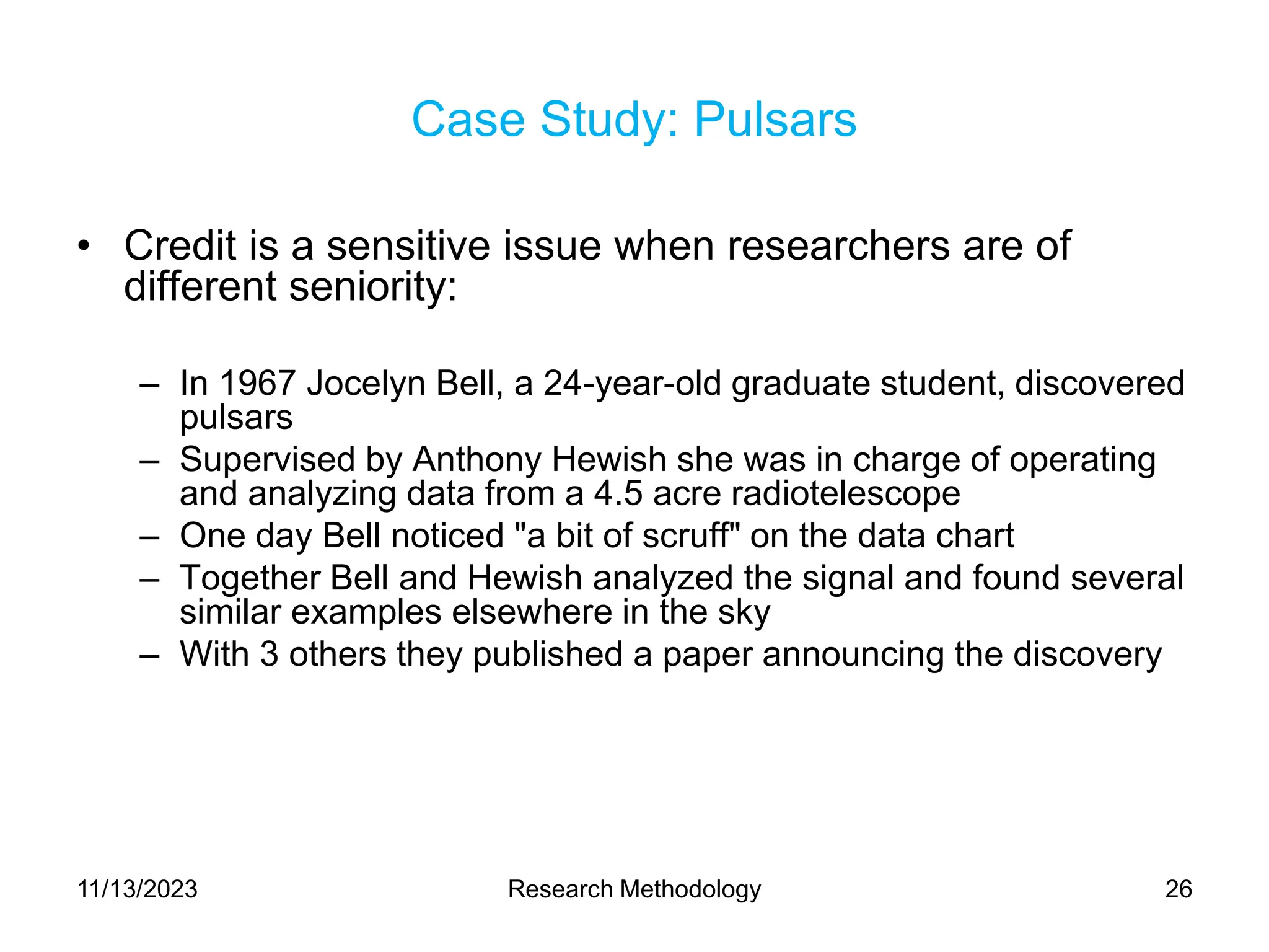 Case Study: Pulsars
• Credit is a sensitive issue when researchers are of
different seniority:
– In 1967 Jocelyn Bell, a 24-year-old graduate student, discovered
pulsars
– Supervised by Anthony Hewish she was in charge of operating
and analyzing data from a 4.5 acre radiotelescope
– One day Bell noticed "a bit of scruff" on the data chart
– Together Bell and Hewish analyzed the signal and found several
similar examples elsewhere in the sky
– With 3 others they published a paper announcing the discovery
11/13/2023 Research Methodology 26
 