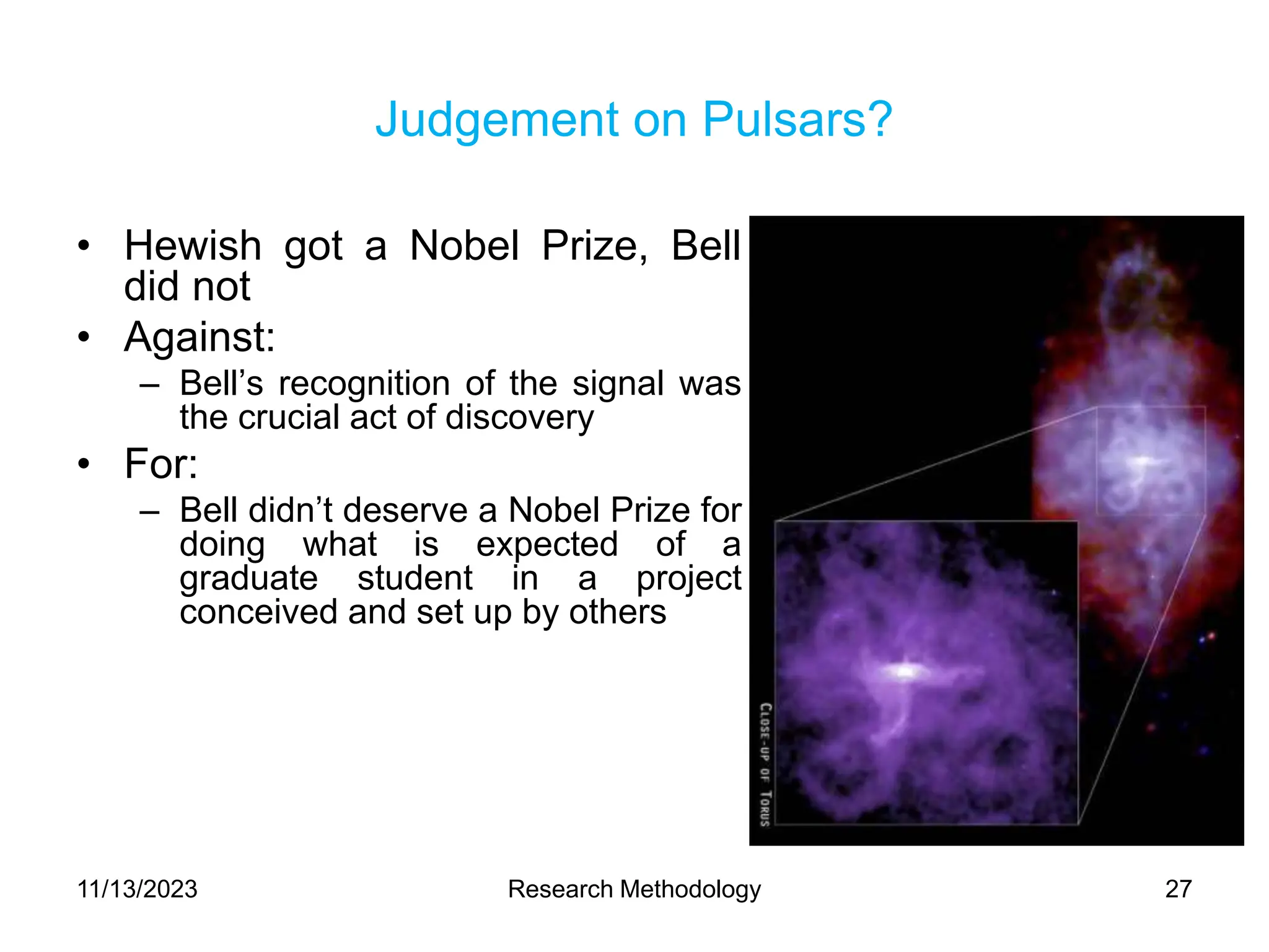 Judgement on Pulsars?
• Hewish got a Nobel Prize, Bell
did not
• Against:
– Bell’s recognition of the signal was
the crucial act of discovery
• For:
– Bell didn’t deserve a Nobel Prize for
doing what is expected of a
graduate student in a project
conceived and set up by others
11/13/2023 Research Methodology 27
 