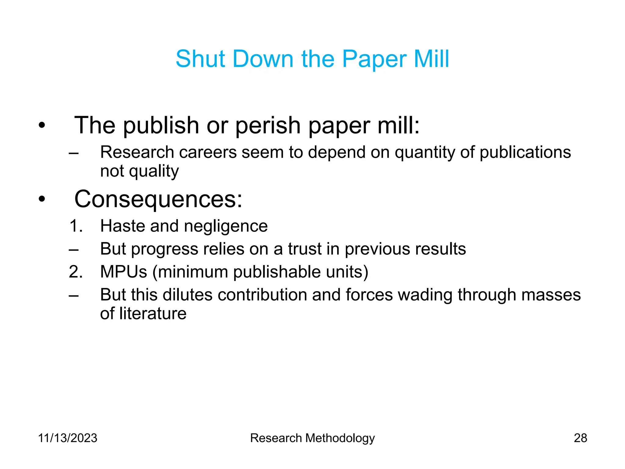 Shut Down the Paper Mill
• The publish or perish paper mill:
– Research careers seem to depend on quantity of publications
not quality
• Consequences:
1. Haste and negligence
– But progress relies on a trust in previous results
2. MPUs (minimum publishable units)
– But this dilutes contribution and forces wading through masses
of literature
11/13/2023 Research Methodology 28
 