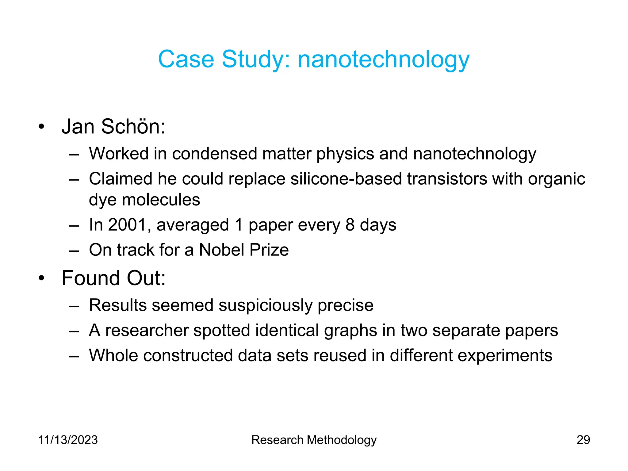 Case Study: nanotechnology
• Jan Schön:
– Worked in condensed matter physics and nanotechnology
– Claimed he could replace silicone-based transistors with organic
dye molecules
– In 2001, averaged 1 paper every 8 days
– On track for a Nobel Prize
• Found Out:
– Results seemed suspiciously precise
– A researcher spotted identical graphs in two separate papers
– Whole constructed data sets reused in different experiments
11/13/2023 Research Methodology 29
 
