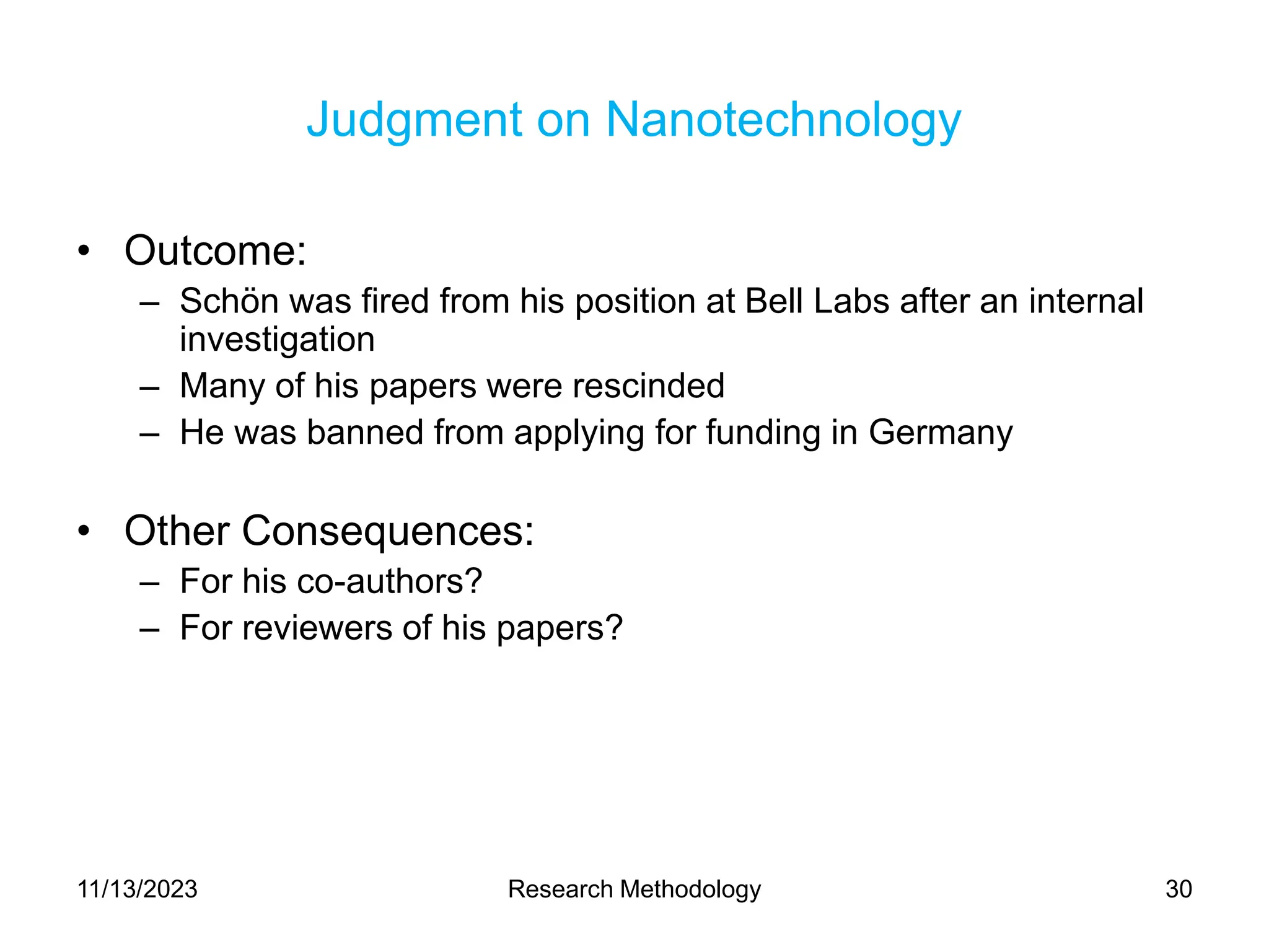 Judgment on Nanotechnology
• Outcome:
– Schön was fired from his position at Bell Labs after an internal
investigation
– Many of his papers were rescinded
– He was banned from applying for funding in Germany
• Other Consequences:
– For his co-authors?
– For reviewers of his papers?
11/13/2023 Research Methodology 30
 