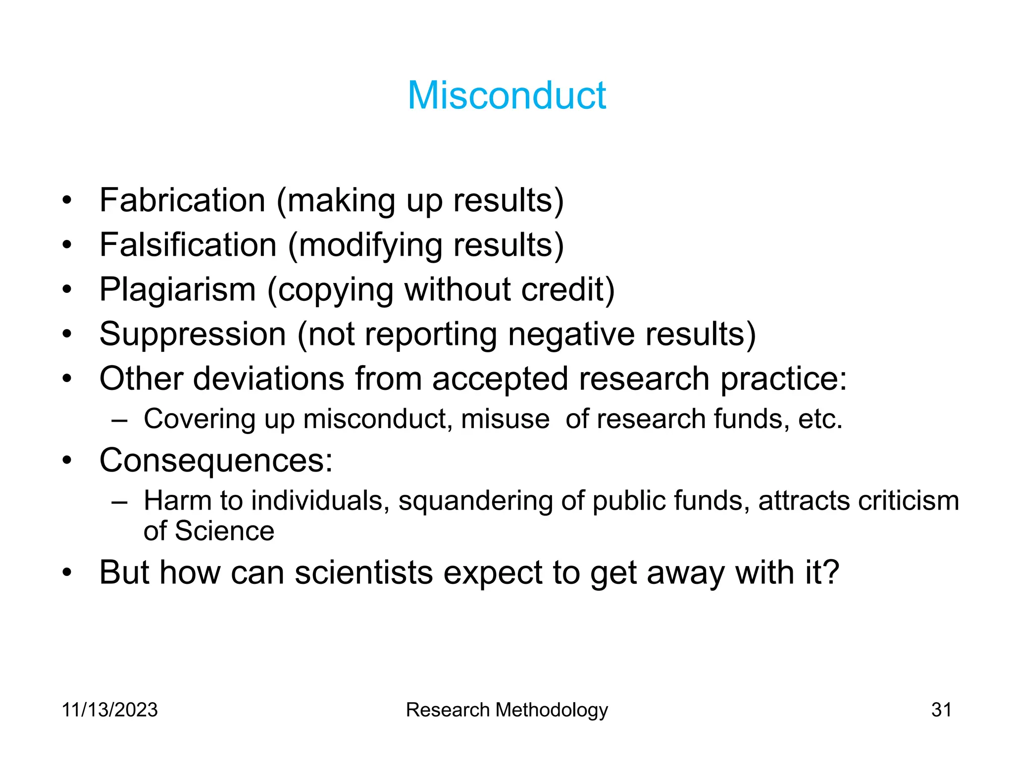 Misconduct
• Fabrication (making up results)
• Falsification (modifying results)
• Plagiarism (copying without credit)
• Suppression (not reporting negative results)
• Other deviations from accepted research practice:
– Covering up misconduct, misuse of research funds, etc.
• Consequences:
– Harm to individuals, squandering of public funds, attracts criticism
of Science
• But how can scientists expect to get away with it?
11/13/2023 Research Methodology 31
 