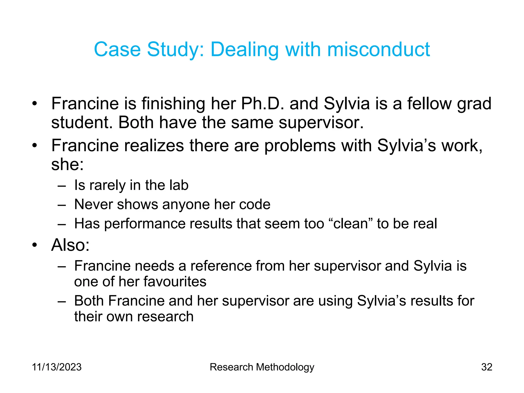 Case Study: Dealing with misconduct
• Francine is finishing her Ph.D. and Sylvia is a fellow grad
student. Both have the same supervisor.
• Francine realizes there are problems with Sylvia’s work,
she:
– Is rarely in the lab
– Never shows anyone her code
– Has performance results that seem too “clean” to be real
• Also:
– Francine needs a reference from her supervisor and Sylvia is
one of her favourites
– Both Francine and her supervisor are using Sylvia’s results for
their own research
11/13/2023 Research Methodology 32
 