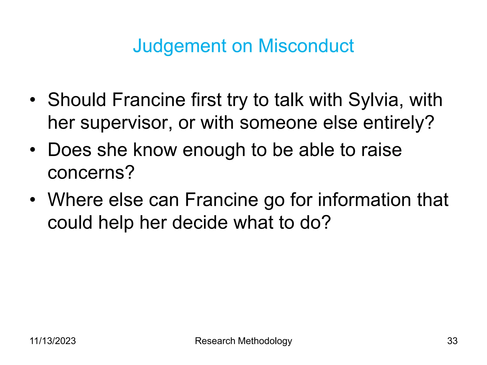 Judgement on Misconduct
• Should Francine first try to talk with Sylvia, with
her supervisor, or with someone else entirely?
• Does she know enough to be able to raise
concerns?
• Where else can Francine go for information that
could help her decide what to do?
11/13/2023 Research Methodology 33
 